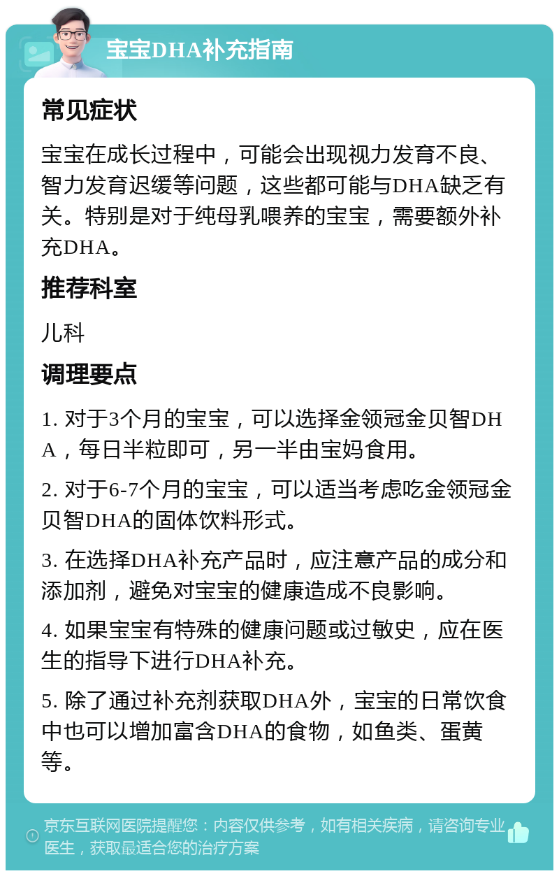 宝宝DHA补充指南 常见症状 宝宝在成长过程中，可能会出现视力发育不良、智力发育迟缓等问题，这些都可能与DHA缺乏有关。特别是对于纯母乳喂养的宝宝，需要额外补充DHA。 推荐科室 儿科 调理要点 1. 对于3个月的宝宝，可以选择金领冠金贝智DHA，每日半粒即可，另一半由宝妈食用。 2. 对于6-7个月的宝宝，可以适当考虑吃金领冠金贝智DHA的固体饮料形式。 3. 在选择DHA补充产品时，应注意产品的成分和添加剂，避免对宝宝的健康造成不良影响。 4. 如果宝宝有特殊的健康问题或过敏史，应在医生的指导下进行DHA补充。 5. 除了通过补充剂获取DHA外，宝宝的日常饮食中也可以增加富含DHA的食物，如鱼类、蛋黄等。