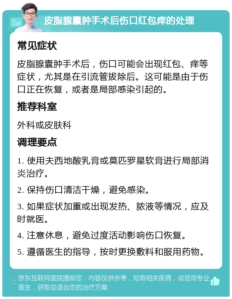 皮脂腺囊肿手术后伤口红包痒的处理 常见症状 皮脂腺囊肿手术后，伤口可能会出现红包、痒等症状，尤其是在引流管拔除后。这可能是由于伤口正在恢复，或者是局部感染引起的。 推荐科室 外科或皮肤科 调理要点 1. 使用夫西地酸乳膏或莫匹罗星软膏进行局部消炎治疗。 2. 保持伤口清洁干燥，避免感染。 3. 如果症状加重或出现发热、脓液等情况，应及时就医。 4. 注意休息，避免过度活动影响伤口恢复。 5. 遵循医生的指导，按时更换敷料和服用药物。