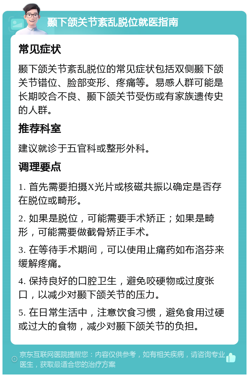 颞下颌关节紊乱脱位就医指南 常见症状 颞下颌关节紊乱脱位的常见症状包括双侧颞下颌关节错位、脸部变形、疼痛等。易感人群可能是长期咬合不良、颞下颌关节受伤或有家族遗传史的人群。 推荐科室 建议就诊于五官科或整形外科。 调理要点 1. 首先需要拍摄X光片或核磁共振以确定是否存在脱位或畸形。 2. 如果是脱位，可能需要手术矫正；如果是畸形，可能需要做截骨矫正手术。 3. 在等待手术期间，可以使用止痛药如布洛芬来缓解疼痛。 4. 保持良好的口腔卫生，避免咬硬物或过度张口，以减少对颞下颌关节的压力。 5. 在日常生活中，注意饮食习惯，避免食用过硬或过大的食物，减少对颞下颌关节的负担。