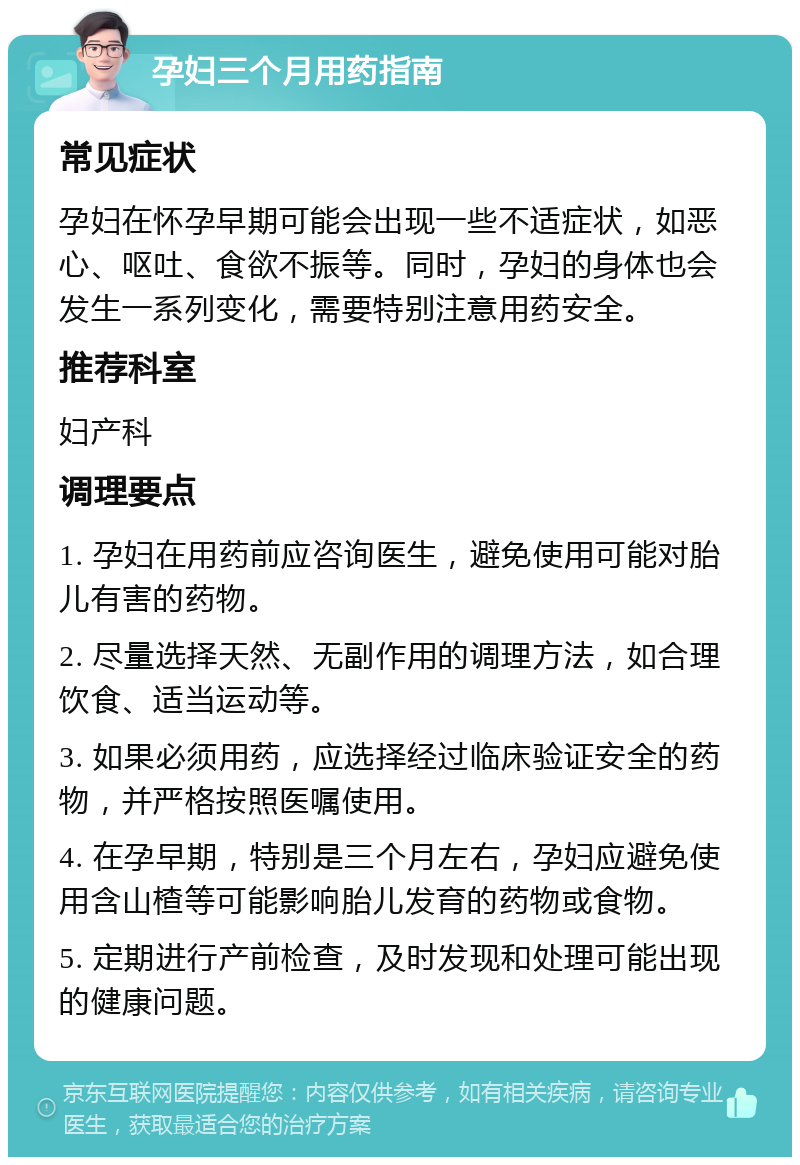 孕妇三个月用药指南 常见症状 孕妇在怀孕早期可能会出现一些不适症状，如恶心、呕吐、食欲不振等。同时，孕妇的身体也会发生一系列变化，需要特别注意用药安全。 推荐科室 妇产科 调理要点 1. 孕妇在用药前应咨询医生，避免使用可能对胎儿有害的药物。 2. 尽量选择天然、无副作用的调理方法，如合理饮食、适当运动等。 3. 如果必须用药，应选择经过临床验证安全的药物，并严格按照医嘱使用。 4. 在孕早期，特别是三个月左右，孕妇应避免使用含山楂等可能影响胎儿发育的药物或食物。 5. 定期进行产前检查，及时发现和处理可能出现的健康问题。