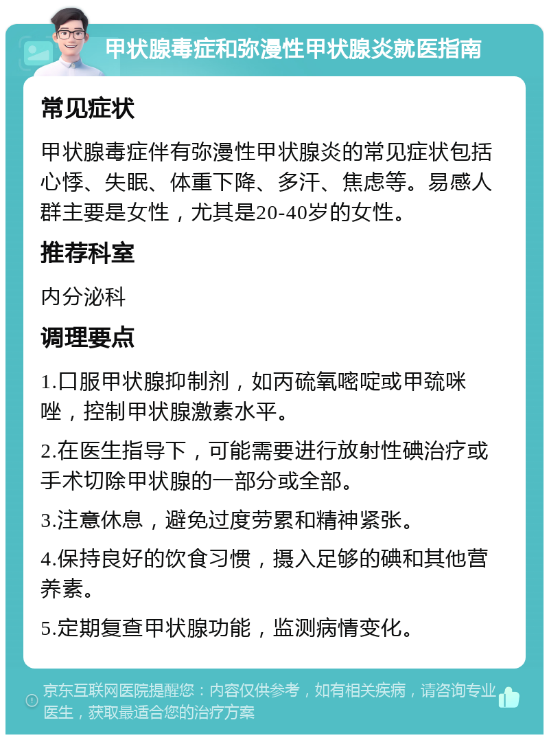 甲状腺毒症和弥漫性甲状腺炎就医指南 常见症状 甲状腺毒症伴有弥漫性甲状腺炎的常见症状包括心悸、失眠、体重下降、多汗、焦虑等。易感人群主要是女性，尤其是20-40岁的女性。 推荐科室 内分泌科 调理要点 1.口服甲状腺抑制剂，如丙硫氧嘧啶或甲巯咪唑，控制甲状腺激素水平。 2.在医生指导下，可能需要进行放射性碘治疗或手术切除甲状腺的一部分或全部。 3.注意休息，避免过度劳累和精神紧张。 4.保持良好的饮食习惯，摄入足够的碘和其他营养素。 5.定期复查甲状腺功能，监测病情变化。