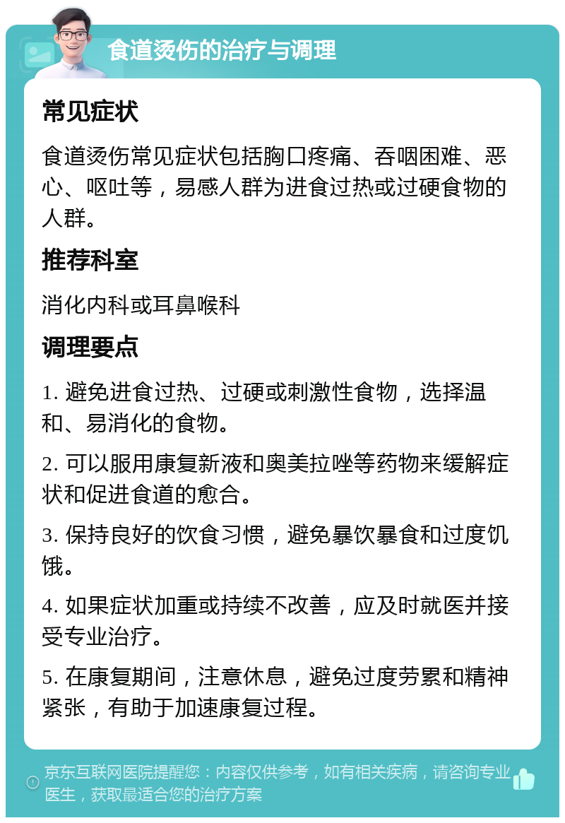 食道烫伤的治疗与调理 常见症状 食道烫伤常见症状包括胸口疼痛、吞咽困难、恶心、呕吐等，易感人群为进食过热或过硬食物的人群。 推荐科室 消化内科或耳鼻喉科 调理要点 1. 避免进食过热、过硬或刺激性食物，选择温和、易消化的食物。 2. 可以服用康复新液和奥美拉唑等药物来缓解症状和促进食道的愈合。 3. 保持良好的饮食习惯，避免暴饮暴食和过度饥饿。 4. 如果症状加重或持续不改善，应及时就医并接受专业治疗。 5. 在康复期间，注意休息，避免过度劳累和精神紧张，有助于加速康复过程。