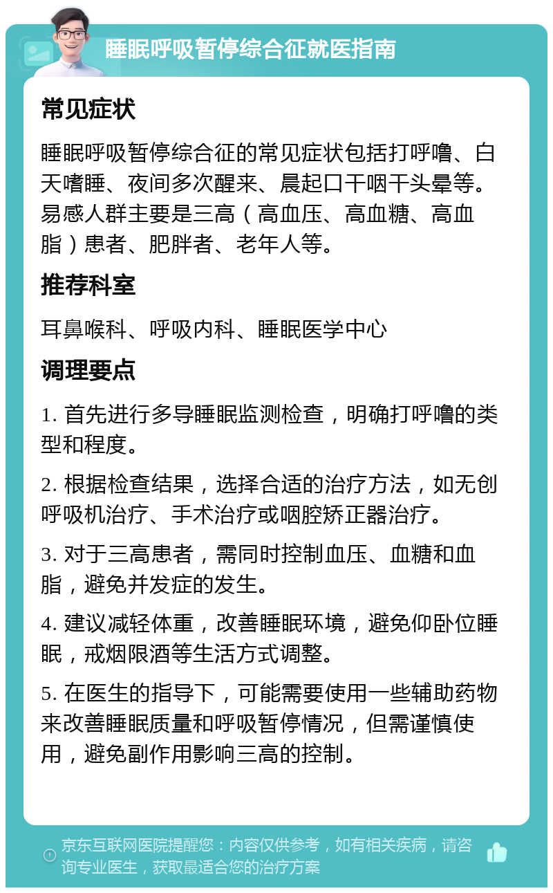 睡眠呼吸暂停综合征就医指南 常见症状 睡眠呼吸暂停综合征的常见症状包括打呼噜、白天嗜睡、夜间多次醒来、晨起口干咽干头晕等。易感人群主要是三高（高血压、高血糖、高血脂）患者、肥胖者、老年人等。 推荐科室 耳鼻喉科、呼吸内科、睡眠医学中心 调理要点 1. 首先进行多导睡眠监测检查，明确打呼噜的类型和程度。 2. 根据检查结果，选择合适的治疗方法，如无创呼吸机治疗、手术治疗或咽腔矫正器治疗。 3. 对于三高患者，需同时控制血压、血糖和血脂，避免并发症的发生。 4. 建议减轻体重，改善睡眠环境，避免仰卧位睡眠，戒烟限酒等生活方式调整。 5. 在医生的指导下，可能需要使用一些辅助药物来改善睡眠质量和呼吸暂停情况，但需谨慎使用，避免副作用影响三高的控制。