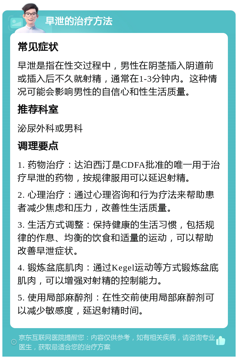 早泄的治疗方法 常见症状 早泄是指在性交过程中，男性在阴茎插入阴道前或插入后不久就射精，通常在1-3分钟内。这种情况可能会影响男性的自信心和性生活质量。 推荐科室 泌尿外科或男科 调理要点 1. 药物治疗：达泊西汀是CDFA批准的唯一用于治疗早泄的药物，按规律服用可以延迟射精。 2. 心理治疗：通过心理咨询和行为疗法来帮助患者减少焦虑和压力，改善性生活质量。 3. 生活方式调整：保持健康的生活习惯，包括规律的作息、均衡的饮食和适量的运动，可以帮助改善早泄症状。 4. 锻炼盆底肌肉：通过Kegel运动等方式锻炼盆底肌肉，可以增强对射精的控制能力。 5. 使用局部麻醉剂：在性交前使用局部麻醉剂可以减少敏感度，延迟射精时间。