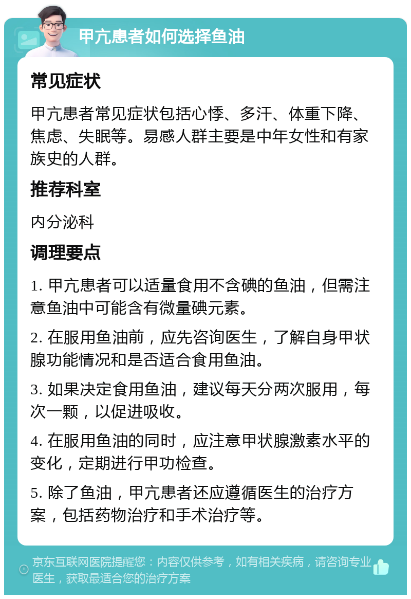 甲亢患者如何选择鱼油 常见症状 甲亢患者常见症状包括心悸、多汗、体重下降、焦虑、失眠等。易感人群主要是中年女性和有家族史的人群。 推荐科室 内分泌科 调理要点 1. 甲亢患者可以适量食用不含碘的鱼油，但需注意鱼油中可能含有微量碘元素。 2. 在服用鱼油前，应先咨询医生，了解自身甲状腺功能情况和是否适合食用鱼油。 3. 如果决定食用鱼油，建议每天分两次服用，每次一颗，以促进吸收。 4. 在服用鱼油的同时，应注意甲状腺激素水平的变化，定期进行甲功检查。 5. 除了鱼油，甲亢患者还应遵循医生的治疗方案，包括药物治疗和手术治疗等。