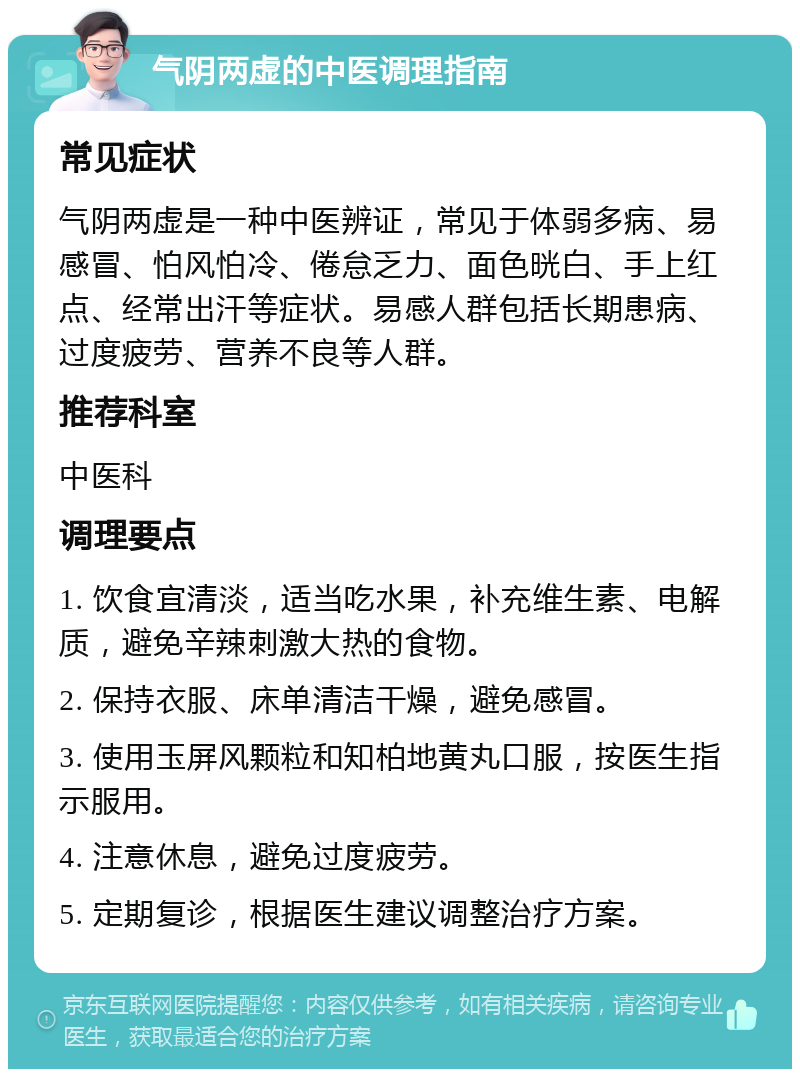 气阴两虚的中医调理指南 常见症状 气阴两虚是一种中医辨证，常见于体弱多病、易感冒、怕风怕冷、倦怠乏力、面色晄白、手上红点、经常出汗等症状。易感人群包括长期患病、过度疲劳、营养不良等人群。 推荐科室 中医科 调理要点 1. 饮食宜清淡，适当吃水果，补充维生素、电解质，避免辛辣刺激大热的食物。 2. 保持衣服、床单清洁干燥，避免感冒。 3. 使用玉屏风颗粒和知柏地黄丸口服，按医生指示服用。 4. 注意休息，避免过度疲劳。 5. 定期复诊，根据医生建议调整治疗方案。