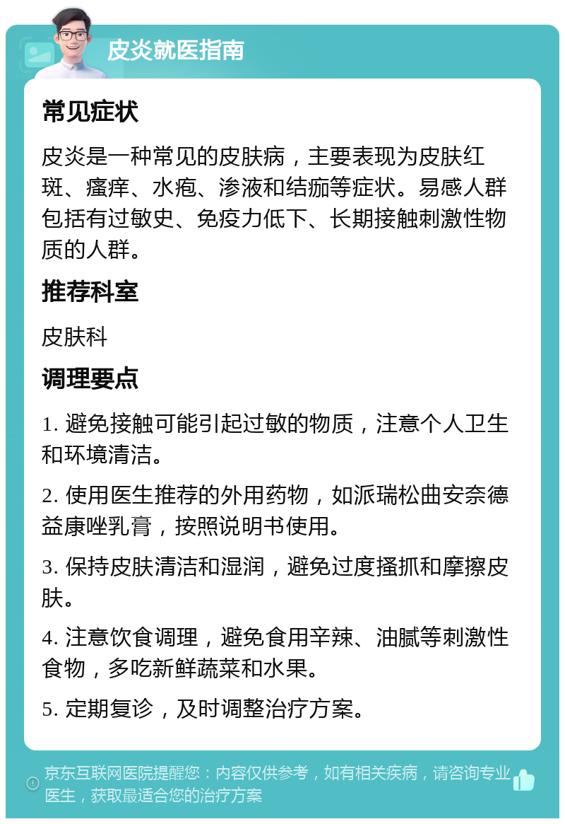 皮炎就医指南 常见症状 皮炎是一种常见的皮肤病，主要表现为皮肤红斑、瘙痒、水疱、渗液和结痂等症状。易感人群包括有过敏史、免疫力低下、长期接触刺激性物质的人群。 推荐科室 皮肤科 调理要点 1. 避免接触可能引起过敏的物质，注意个人卫生和环境清洁。 2. 使用医生推荐的外用药物，如派瑞松曲安奈德益康唑乳膏，按照说明书使用。 3. 保持皮肤清洁和湿润，避免过度搔抓和摩擦皮肤。 4. 注意饮食调理，避免食用辛辣、油腻等刺激性食物，多吃新鲜蔬菜和水果。 5. 定期复诊，及时调整治疗方案。