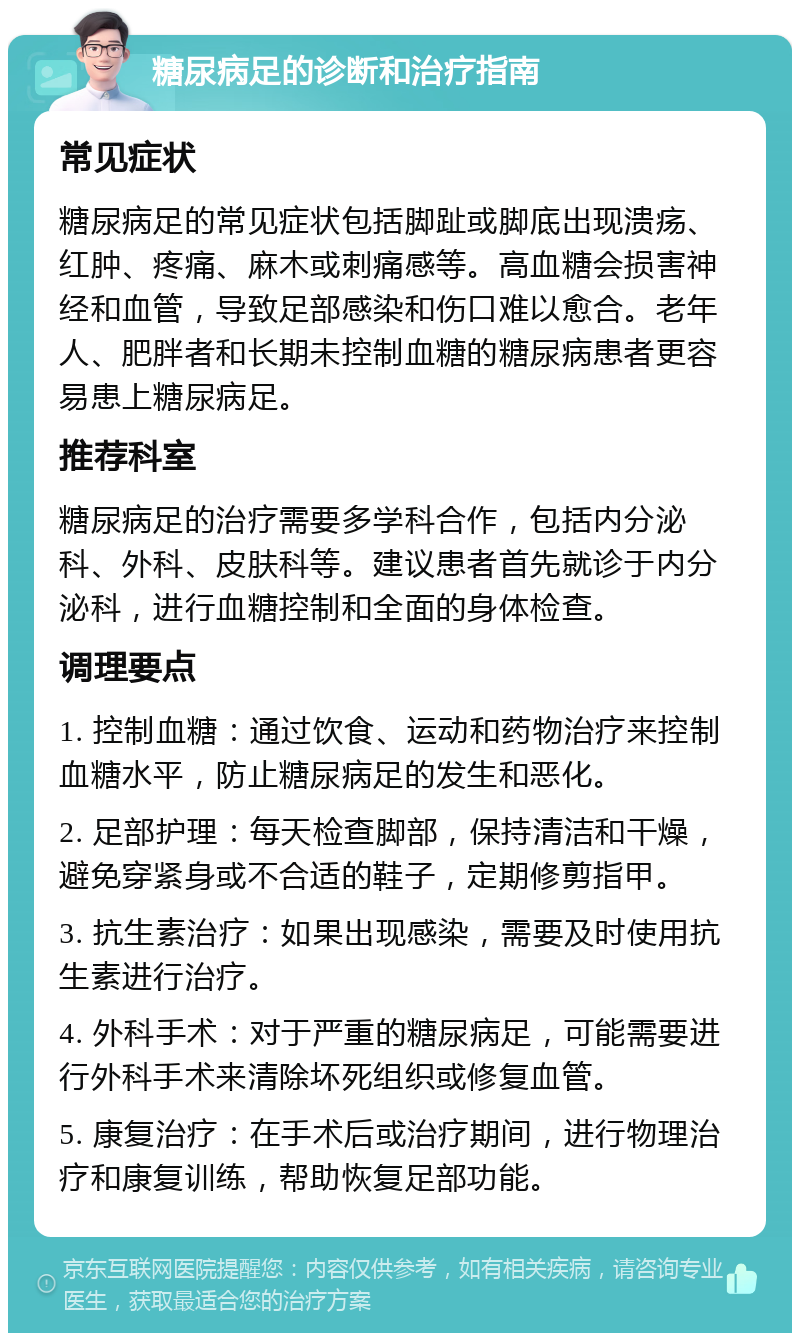 糖尿病足的诊断和治疗指南 常见症状 糖尿病足的常见症状包括脚趾或脚底出现溃疡、红肿、疼痛、麻木或刺痛感等。高血糖会损害神经和血管，导致足部感染和伤口难以愈合。老年人、肥胖者和长期未控制血糖的糖尿病患者更容易患上糖尿病足。 推荐科室 糖尿病足的治疗需要多学科合作，包括内分泌科、外科、皮肤科等。建议患者首先就诊于内分泌科，进行血糖控制和全面的身体检查。 调理要点 1. 控制血糖：通过饮食、运动和药物治疗来控制血糖水平，防止糖尿病足的发生和恶化。 2. 足部护理：每天检查脚部，保持清洁和干燥，避免穿紧身或不合适的鞋子，定期修剪指甲。 3. 抗生素治疗：如果出现感染，需要及时使用抗生素进行治疗。 4. 外科手术：对于严重的糖尿病足，可能需要进行外科手术来清除坏死组织或修复血管。 5. 康复治疗：在手术后或治疗期间，进行物理治疗和康复训练，帮助恢复足部功能。