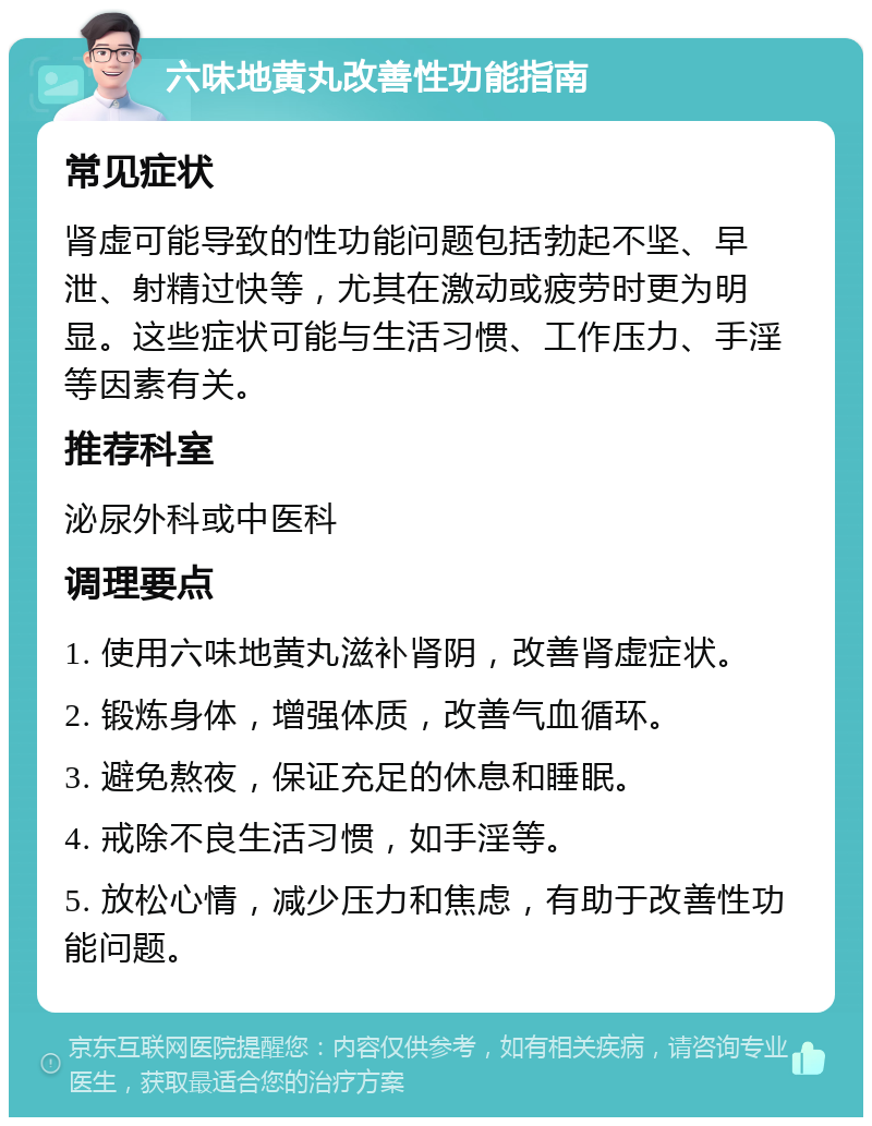 六味地黄丸改善性功能指南 常见症状 肾虚可能导致的性功能问题包括勃起不坚、早泄、射精过快等，尤其在激动或疲劳时更为明显。这些症状可能与生活习惯、工作压力、手淫等因素有关。 推荐科室 泌尿外科或中医科 调理要点 1. 使用六味地黄丸滋补肾阴，改善肾虚症状。 2. 锻炼身体，增强体质，改善气血循环。 3. 避免熬夜，保证充足的休息和睡眠。 4. 戒除不良生活习惯，如手淫等。 5. 放松心情，减少压力和焦虑，有助于改善性功能问题。