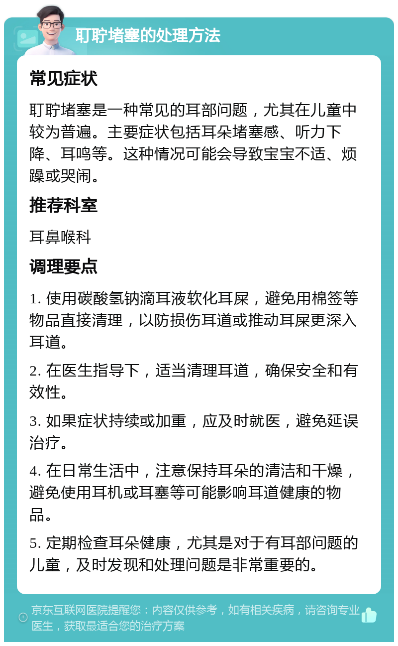 耵聍堵塞的处理方法 常见症状 耵聍堵塞是一种常见的耳部问题，尤其在儿童中较为普遍。主要症状包括耳朵堵塞感、听力下降、耳鸣等。这种情况可能会导致宝宝不适、烦躁或哭闹。 推荐科室 耳鼻喉科 调理要点 1. 使用碳酸氢钠滴耳液软化耳屎，避免用棉签等物品直接清理，以防损伤耳道或推动耳屎更深入耳道。 2. 在医生指导下，适当清理耳道，确保安全和有效性。 3. 如果症状持续或加重，应及时就医，避免延误治疗。 4. 在日常生活中，注意保持耳朵的清洁和干燥，避免使用耳机或耳塞等可能影响耳道健康的物品。 5. 定期检查耳朵健康，尤其是对于有耳部问题的儿童，及时发现和处理问题是非常重要的。