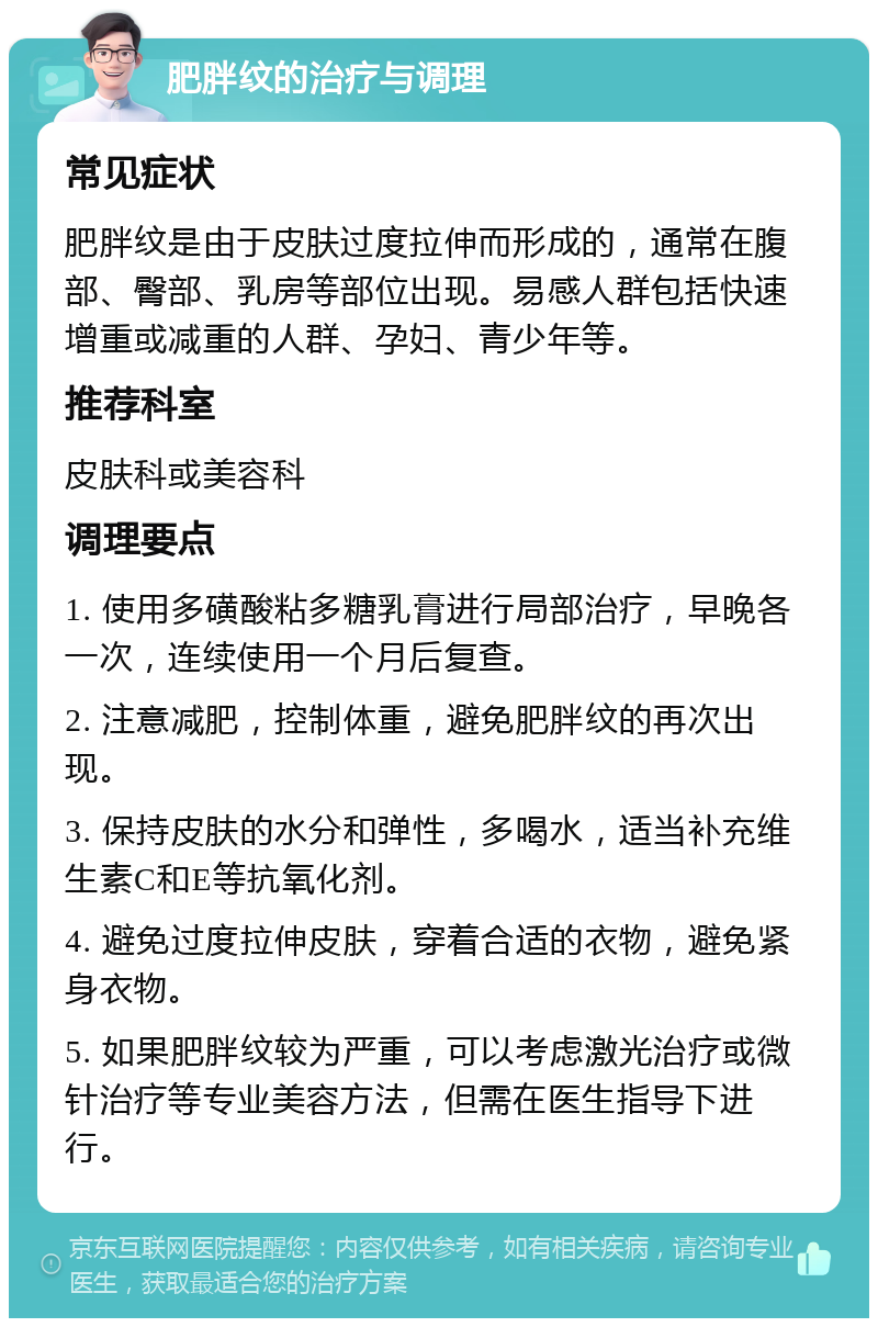 肥胖纹的治疗与调理 常见症状 肥胖纹是由于皮肤过度拉伸而形成的，通常在腹部、臀部、乳房等部位出现。易感人群包括快速增重或减重的人群、孕妇、青少年等。 推荐科室 皮肤科或美容科 调理要点 1. 使用多磺酸粘多糖乳膏进行局部治疗，早晚各一次，连续使用一个月后复查。 2. 注意减肥，控制体重，避免肥胖纹的再次出现。 3. 保持皮肤的水分和弹性，多喝水，适当补充维生素C和E等抗氧化剂。 4. 避免过度拉伸皮肤，穿着合适的衣物，避免紧身衣物。 5. 如果肥胖纹较为严重，可以考虑激光治疗或微针治疗等专业美容方法，但需在医生指导下进行。