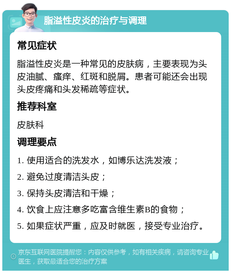 脂溢性皮炎的治疗与调理 常见症状 脂溢性皮炎是一种常见的皮肤病，主要表现为头皮油腻、瘙痒、红斑和脱屑。患者可能还会出现头皮疼痛和头发稀疏等症状。 推荐科室 皮肤科 调理要点 1. 使用适合的洗发水，如博乐达洗发液； 2. 避免过度清洁头皮； 3. 保持头皮清洁和干燥； 4. 饮食上应注意多吃富含维生素B的食物； 5. 如果症状严重，应及时就医，接受专业治疗。