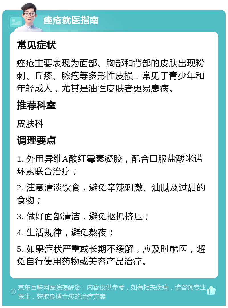 痤疮就医指南 常见症状 痤疮主要表现为面部、胸部和背部的皮肤出现粉刺、丘疹、脓疱等多形性皮损，常见于青少年和年轻成人，尤其是油性皮肤者更易患病。 推荐科室 皮肤科 调理要点 1. 外用异维A酸红霉素凝胶，配合口服盐酸米诺环素联合治疗； 2. 注意清淡饮食，避免辛辣刺激、油腻及过甜的食物； 3. 做好面部清洁，避免抠抓挤压； 4. 生活规律，避免熬夜； 5. 如果症状严重或长期不缓解，应及时就医，避免自行使用药物或美容产品治疗。