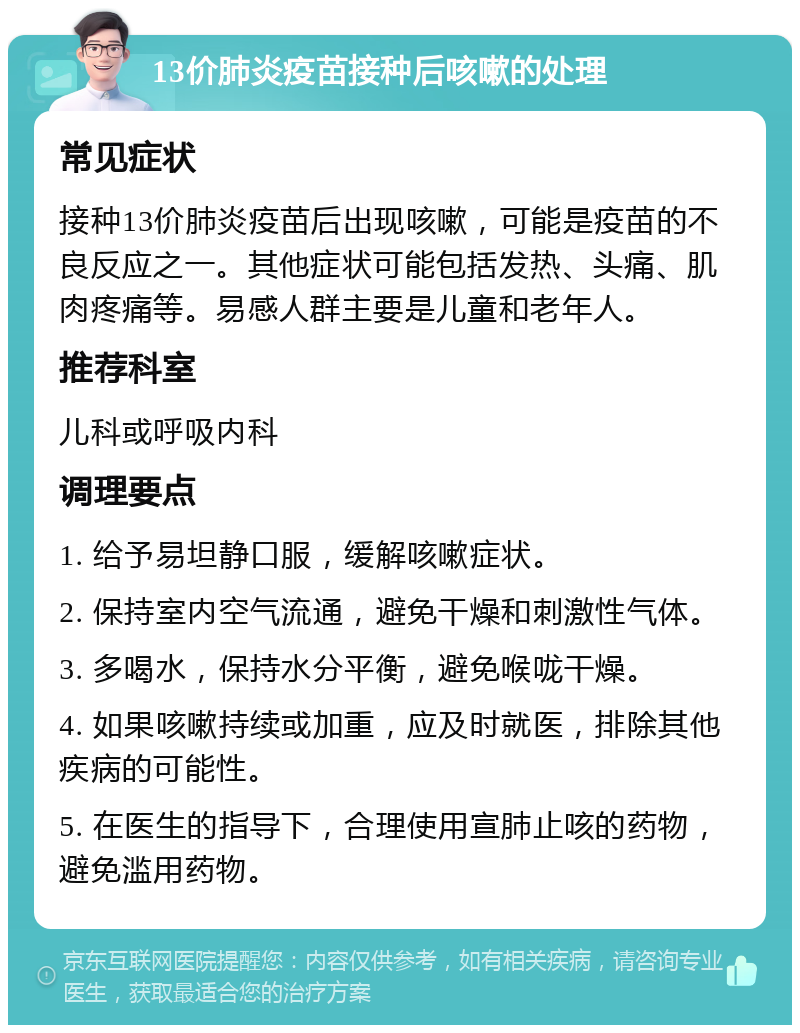 13价肺炎疫苗接种后咳嗽的处理 常见症状 接种13价肺炎疫苗后出现咳嗽，可能是疫苗的不良反应之一。其他症状可能包括发热、头痛、肌肉疼痛等。易感人群主要是儿童和老年人。 推荐科室 儿科或呼吸内科 调理要点 1. 给予易坦静口服，缓解咳嗽症状。 2. 保持室内空气流通，避免干燥和刺激性气体。 3. 多喝水，保持水分平衡，避免喉咙干燥。 4. 如果咳嗽持续或加重，应及时就医，排除其他疾病的可能性。 5. 在医生的指导下，合理使用宣肺止咳的药物，避免滥用药物。