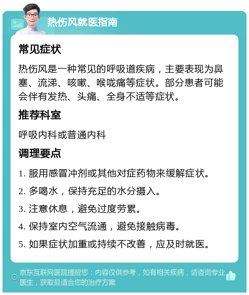 热伤风就医指南 常见症状 热伤风是一种常见的呼吸道疾病，主要表现为鼻塞、流涕、咳嗽、喉咙痛等症状。部分患者可能会伴有发热、头痛、全身不适等症状。 推荐科室 呼吸内科或普通内科 调理要点 1. 服用感冒冲剂或其他对症药物来缓解症状。 2. 多喝水，保持充足的水分摄入。 3. 注意休息，避免过度劳累。 4. 保持室内空气流通，避免接触病毒。 5. 如果症状加重或持续不改善，应及时就医。