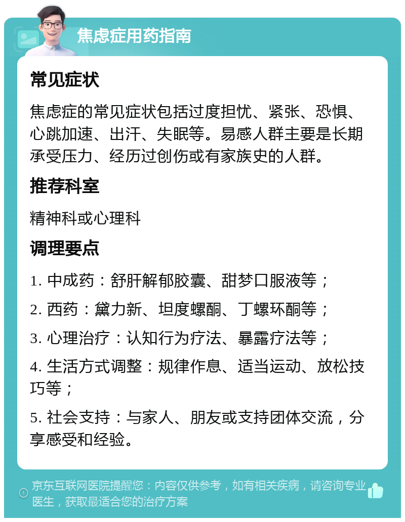 焦虑症用药指南 常见症状 焦虑症的常见症状包括过度担忧、紧张、恐惧、心跳加速、出汗、失眠等。易感人群主要是长期承受压力、经历过创伤或有家族史的人群。 推荐科室 精神科或心理科 调理要点 1. 中成药：舒肝解郁胶囊、甜梦口服液等； 2. 西药：黛力新、坦度螺酮、丁螺环酮等； 3. 心理治疗：认知行为疗法、暴露疗法等； 4. 生活方式调整：规律作息、适当运动、放松技巧等； 5. 社会支持：与家人、朋友或支持团体交流，分享感受和经验。