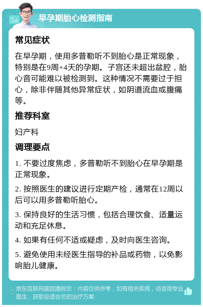 早孕期胎心检测指南 常见症状 在早孕期，使用多普勒听不到胎心是正常现象，特别是在9周+4天的孕期。子宫还未超出盆腔，胎心音可能难以被检测到。这种情况不需要过于担心，除非伴随其他异常症状，如阴道流血或腹痛等。 推荐科室 妇产科 调理要点 1. 不要过度焦虑，多普勒听不到胎心在早孕期是正常现象。 2. 按照医生的建议进行定期产检，通常在12周以后可以用多普勒听胎心。 3. 保持良好的生活习惯，包括合理饮食、适量运动和充足休息。 4. 如果有任何不适或疑虑，及时向医生咨询。 5. 避免使用未经医生指导的补品或药物，以免影响胎儿健康。