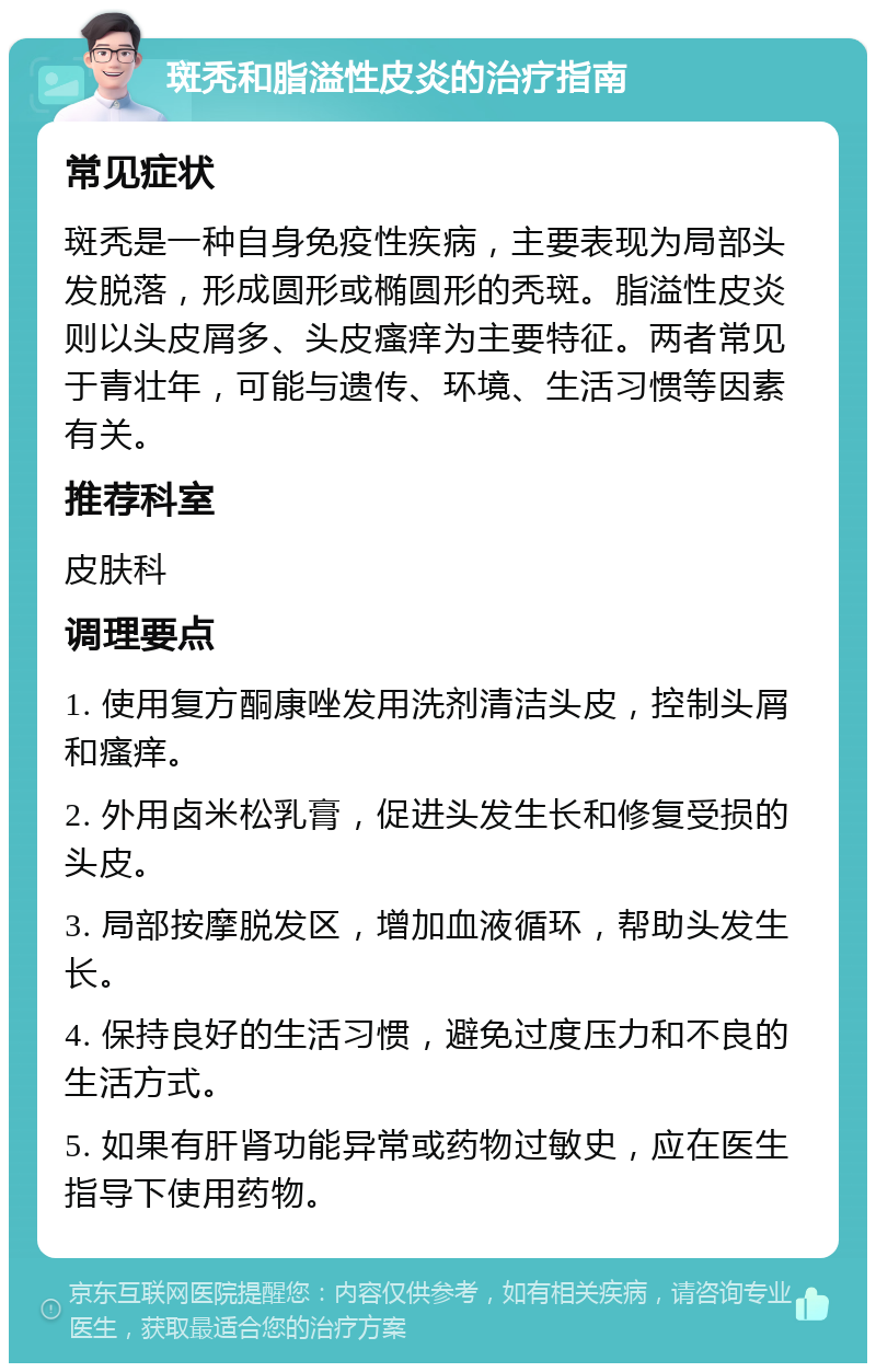 斑秃和脂溢性皮炎的治疗指南 常见症状 斑秃是一种自身免疫性疾病，主要表现为局部头发脱落，形成圆形或椭圆形的秃斑。脂溢性皮炎则以头皮屑多、头皮瘙痒为主要特征。两者常见于青壮年，可能与遗传、环境、生活习惯等因素有关。 推荐科室 皮肤科 调理要点 1. 使用复方酮康唑发用洗剂清洁头皮，控制头屑和瘙痒。 2. 外用卤米松乳膏，促进头发生长和修复受损的头皮。 3. 局部按摩脱发区，增加血液循环，帮助头发生长。 4. 保持良好的生活习惯，避免过度压力和不良的生活方式。 5. 如果有肝肾功能异常或药物过敏史，应在医生指导下使用药物。