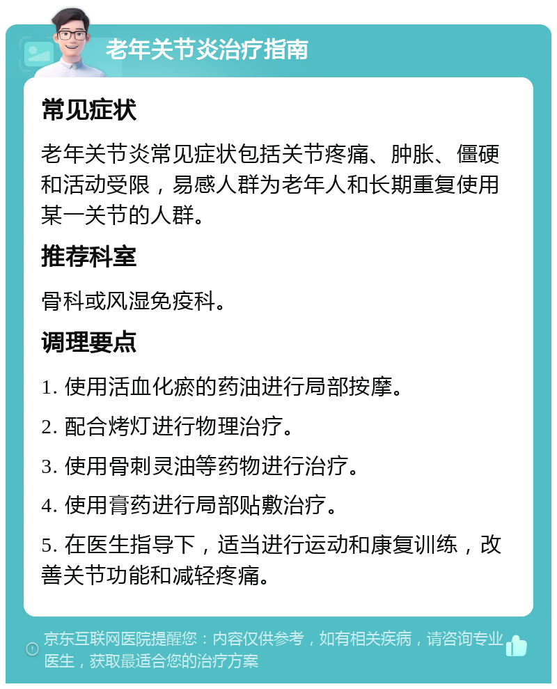 老年关节炎治疗指南 常见症状 老年关节炎常见症状包括关节疼痛、肿胀、僵硬和活动受限，易感人群为老年人和长期重复使用某一关节的人群。 推荐科室 骨科或风湿免疫科。 调理要点 1. 使用活血化瘀的药油进行局部按摩。 2. 配合烤灯进行物理治疗。 3. 使用骨刺灵油等药物进行治疗。 4. 使用膏药进行局部贴敷治疗。 5. 在医生指导下，适当进行运动和康复训练，改善关节功能和减轻疼痛。