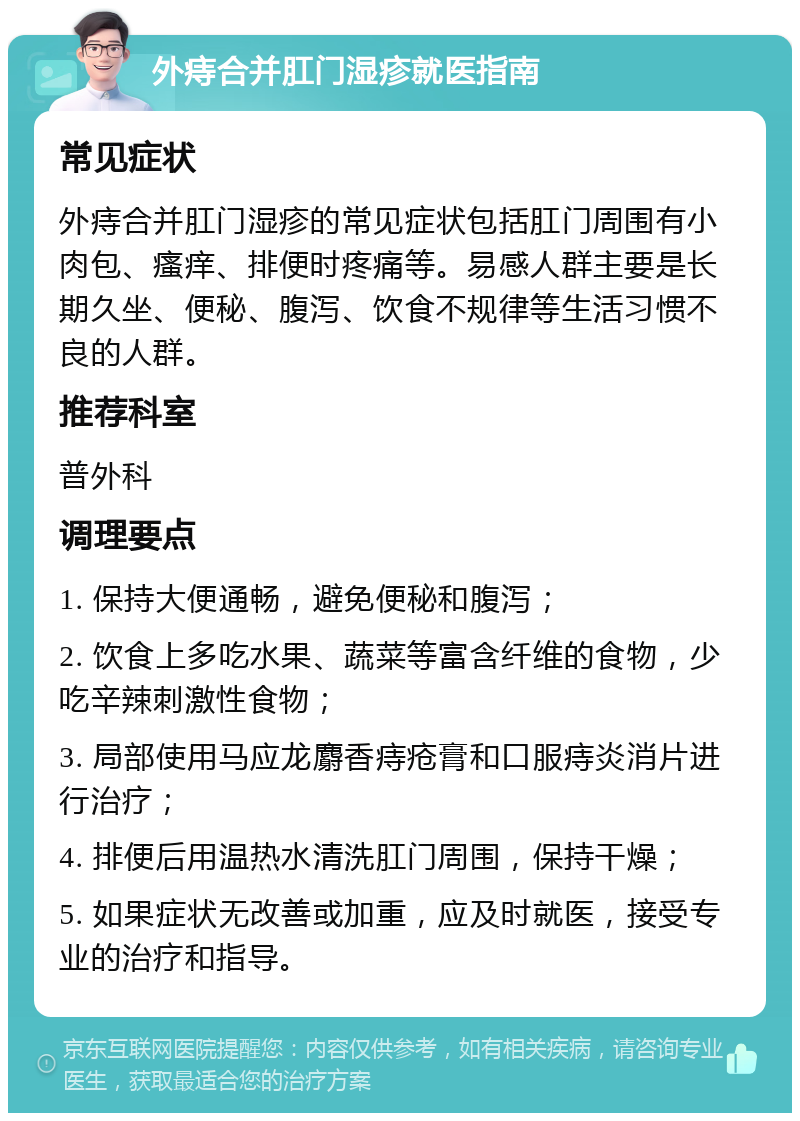 外痔合并肛门湿疹就医指南 常见症状 外痔合并肛门湿疹的常见症状包括肛门周围有小肉包、瘙痒、排便时疼痛等。易感人群主要是长期久坐、便秘、腹泻、饮食不规律等生活习惯不良的人群。 推荐科室 普外科 调理要点 1. 保持大便通畅，避免便秘和腹泻； 2. 饮食上多吃水果、蔬菜等富含纤维的食物，少吃辛辣刺激性食物； 3. 局部使用马应龙麝香痔疮膏和口服痔炎消片进行治疗； 4. 排便后用温热水清洗肛门周围，保持干燥； 5. 如果症状无改善或加重，应及时就医，接受专业的治疗和指导。