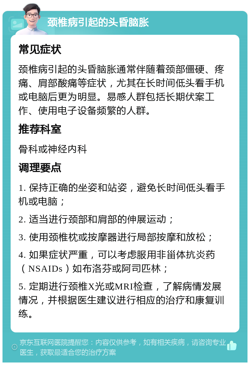 颈椎病引起的头昏脑胀 常见症状 颈椎病引起的头昏脑胀通常伴随着颈部僵硬、疼痛、肩部酸痛等症状，尤其在长时间低头看手机或电脑后更为明显。易感人群包括长期伏案工作、使用电子设备频繁的人群。 推荐科室 骨科或神经内科 调理要点 1. 保持正确的坐姿和站姿，避免长时间低头看手机或电脑； 2. 适当进行颈部和肩部的伸展运动； 3. 使用颈椎枕或按摩器进行局部按摩和放松； 4. 如果症状严重，可以考虑服用非甾体抗炎药（NSAIDs）如布洛芬或阿司匹林； 5. 定期进行颈椎X光或MRI检查，了解病情发展情况，并根据医生建议进行相应的治疗和康复训练。