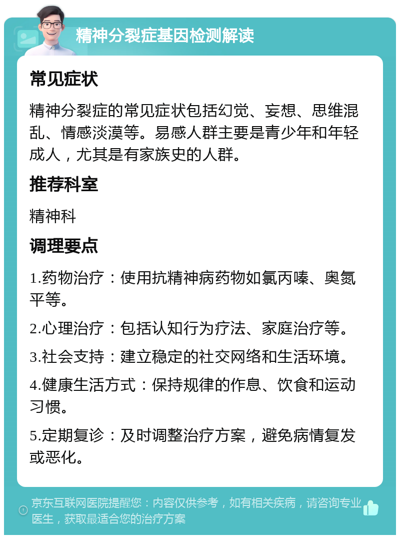 精神分裂症基因检测解读 常见症状 精神分裂症的常见症状包括幻觉、妄想、思维混乱、情感淡漠等。易感人群主要是青少年和年轻成人，尤其是有家族史的人群。 推荐科室 精神科 调理要点 1.药物治疗：使用抗精神病药物如氯丙嗪、奥氮平等。 2.心理治疗：包括认知行为疗法、家庭治疗等。 3.社会支持：建立稳定的社交网络和生活环境。 4.健康生活方式：保持规律的作息、饮食和运动习惯。 5.定期复诊：及时调整治疗方案，避免病情复发或恶化。