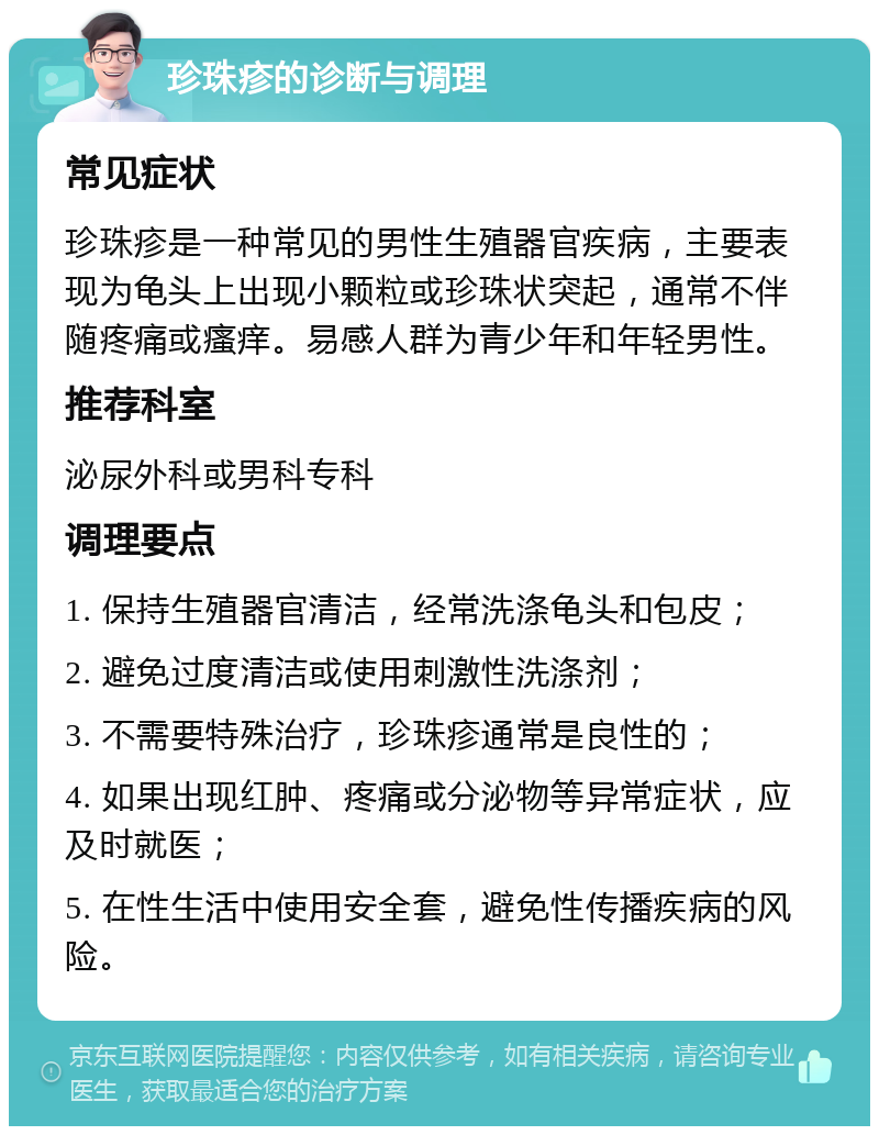 珍珠疹的诊断与调理 常见症状 珍珠疹是一种常见的男性生殖器官疾病，主要表现为龟头上出现小颗粒或珍珠状突起，通常不伴随疼痛或瘙痒。易感人群为青少年和年轻男性。 推荐科室 泌尿外科或男科专科 调理要点 1. 保持生殖器官清洁，经常洗涤龟头和包皮； 2. 避免过度清洁或使用刺激性洗涤剂； 3. 不需要特殊治疗，珍珠疹通常是良性的； 4. 如果出现红肿、疼痛或分泌物等异常症状，应及时就医； 5. 在性生活中使用安全套，避免性传播疾病的风险。