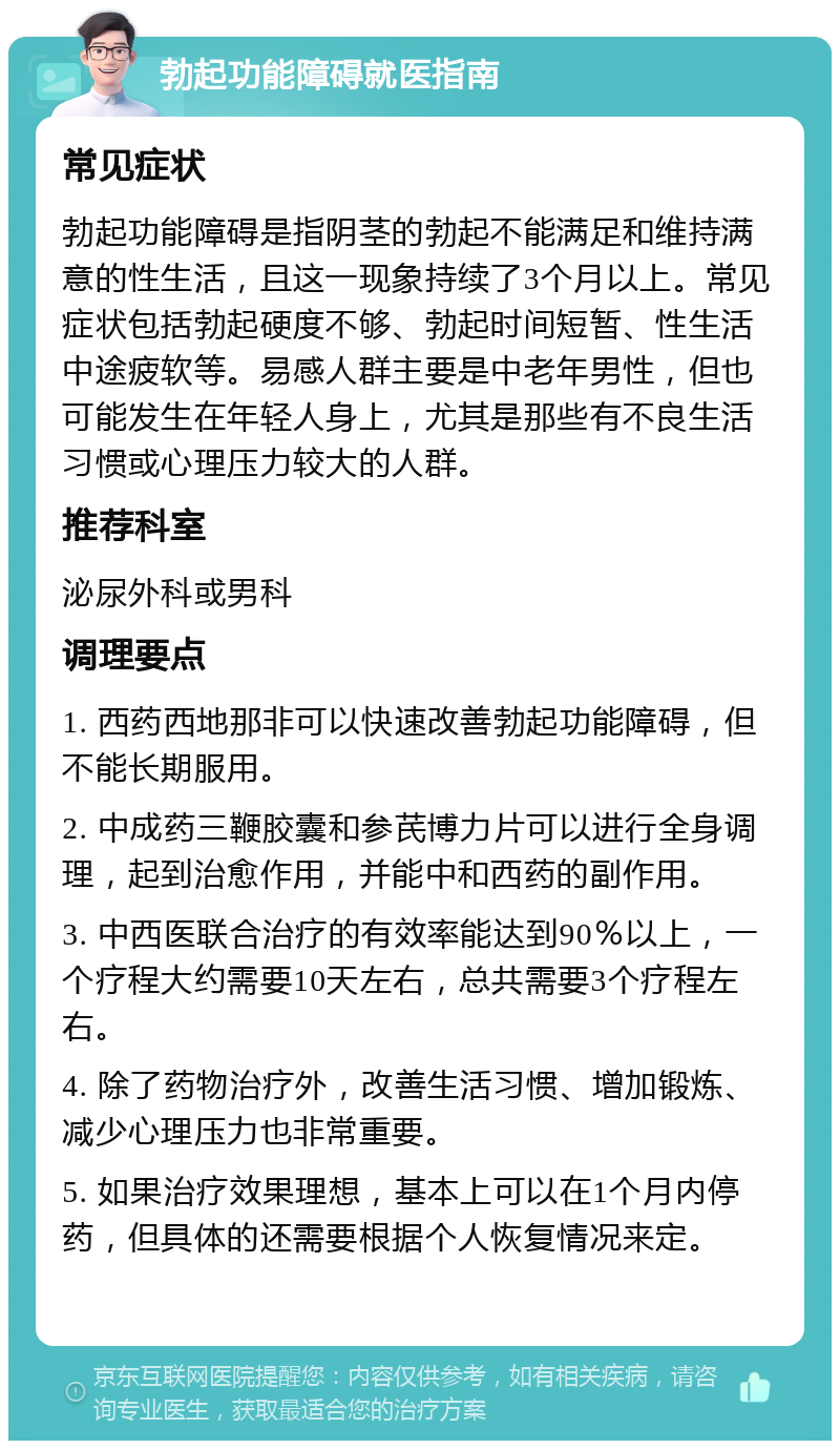 勃起功能障碍就医指南 常见症状 勃起功能障碍是指阴茎的勃起不能满足和维持满意的性生活，且这一现象持续了3个月以上。常见症状包括勃起硬度不够、勃起时间短暂、性生活中途疲软等。易感人群主要是中老年男性，但也可能发生在年轻人身上，尤其是那些有不良生活习惯或心理压力较大的人群。 推荐科室 泌尿外科或男科 调理要点 1. 西药西地那非可以快速改善勃起功能障碍，但不能长期服用。 2. 中成药三鞭胶囊和参芪博力片可以进行全身调理，起到治愈作用，并能中和西药的副作用。 3. 中西医联合治疗的有效率能达到90％以上，一个疗程大约需要10天左右，总共需要3个疗程左右。 4. 除了药物治疗外，改善生活习惯、增加锻炼、减少心理压力也非常重要。 5. 如果治疗效果理想，基本上可以在1个月内停药，但具体的还需要根据个人恢复情况来定。