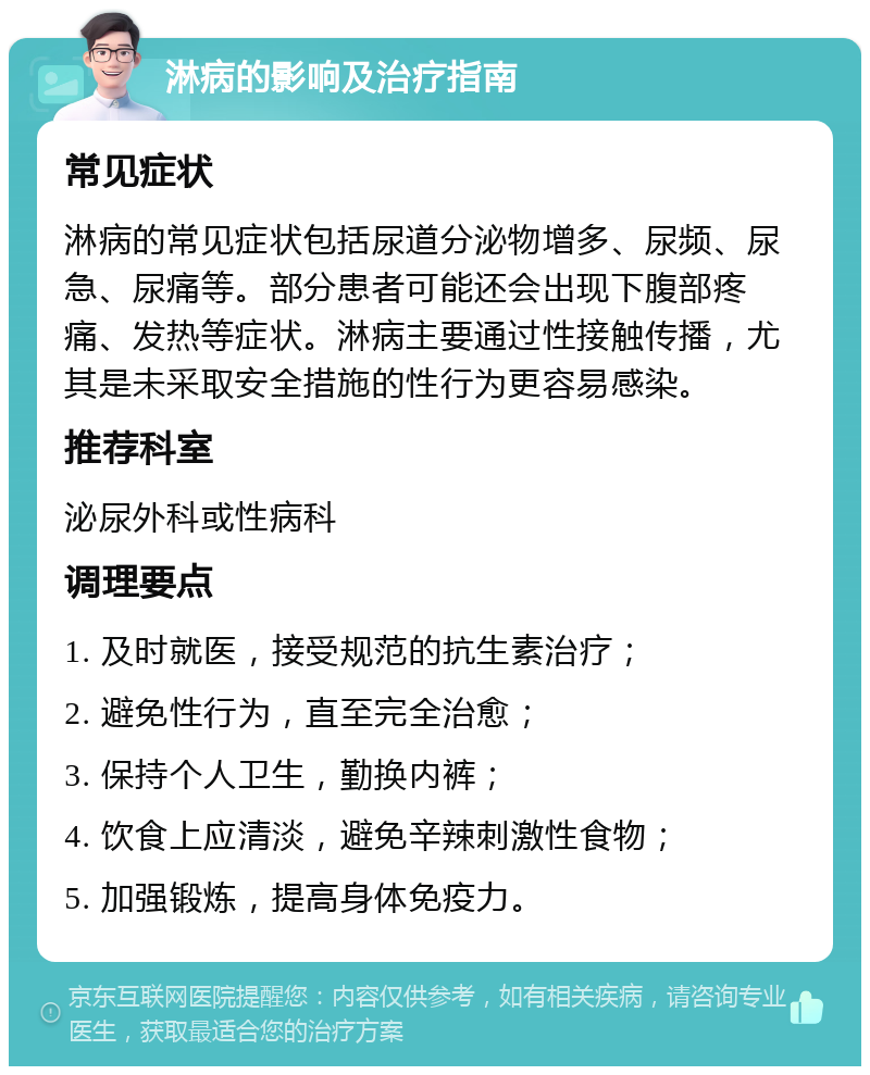 淋病的影响及治疗指南 常见症状 淋病的常见症状包括尿道分泌物增多、尿频、尿急、尿痛等。部分患者可能还会出现下腹部疼痛、发热等症状。淋病主要通过性接触传播，尤其是未采取安全措施的性行为更容易感染。 推荐科室 泌尿外科或性病科 调理要点 1. 及时就医，接受规范的抗生素治疗； 2. 避免性行为，直至完全治愈； 3. 保持个人卫生，勤换内裤； 4. 饮食上应清淡，避免辛辣刺激性食物； 5. 加强锻炼，提高身体免疫力。