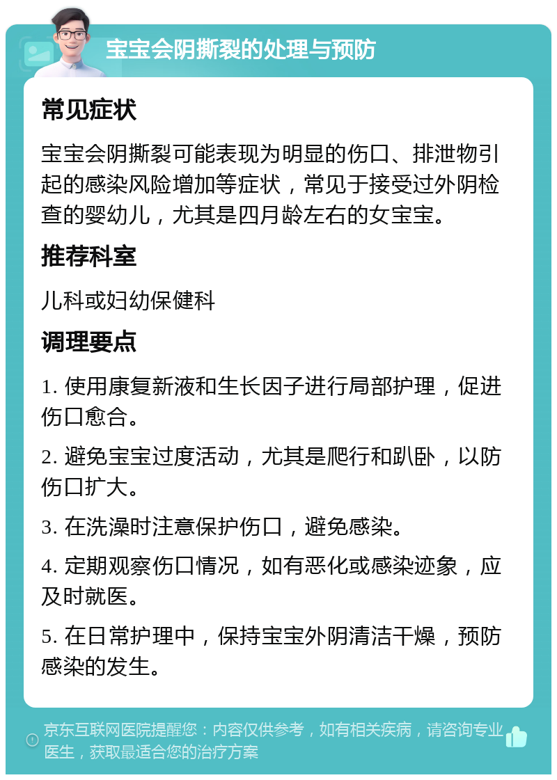 宝宝会阴撕裂的处理与预防 常见症状 宝宝会阴撕裂可能表现为明显的伤口、排泄物引起的感染风险增加等症状，常见于接受过外阴检查的婴幼儿，尤其是四月龄左右的女宝宝。 推荐科室 儿科或妇幼保健科 调理要点 1. 使用康复新液和生长因子进行局部护理，促进伤口愈合。 2. 避免宝宝过度活动，尤其是爬行和趴卧，以防伤口扩大。 3. 在洗澡时注意保护伤口，避免感染。 4. 定期观察伤口情况，如有恶化或感染迹象，应及时就医。 5. 在日常护理中，保持宝宝外阴清洁干燥，预防感染的发生。