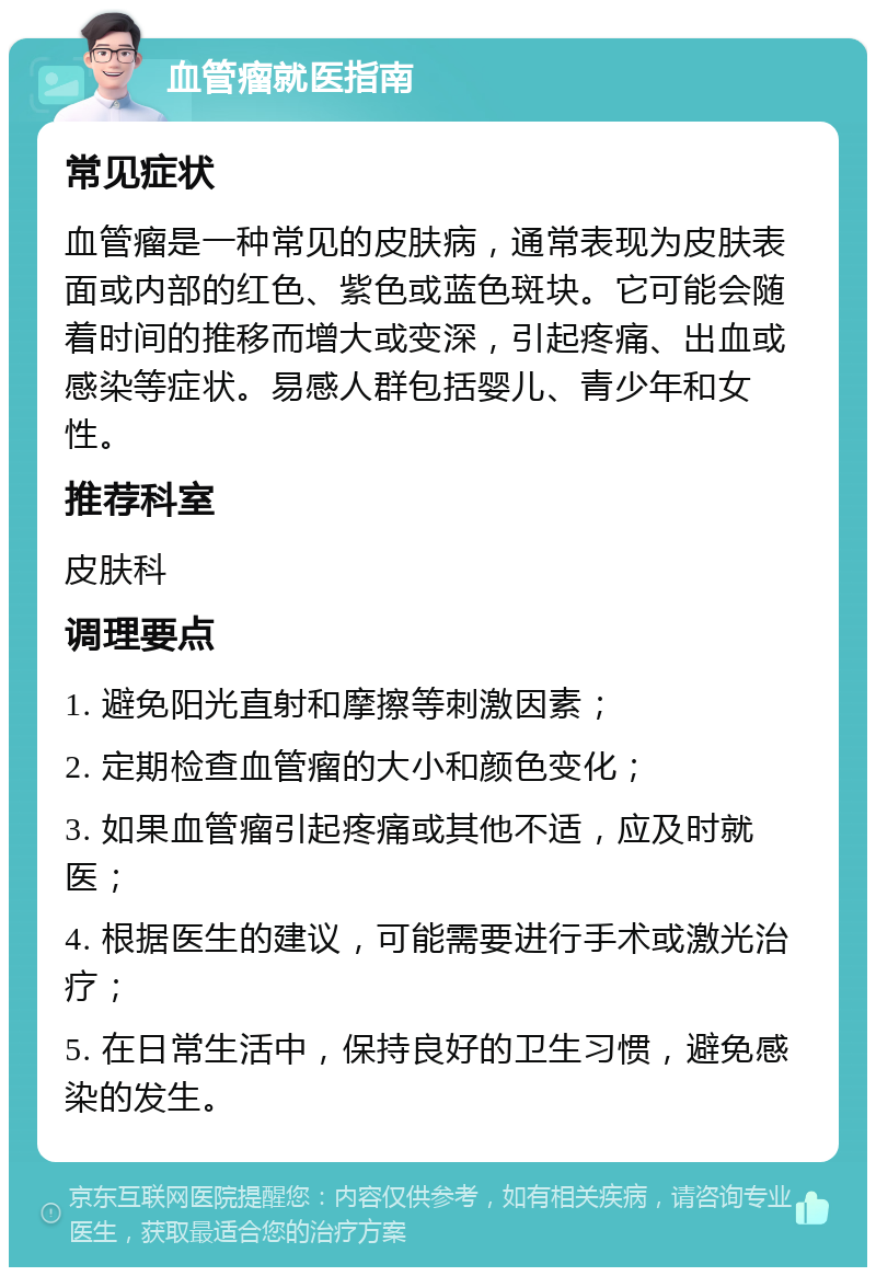 血管瘤就医指南 常见症状 血管瘤是一种常见的皮肤病，通常表现为皮肤表面或内部的红色、紫色或蓝色斑块。它可能会随着时间的推移而增大或变深，引起疼痛、出血或感染等症状。易感人群包括婴儿、青少年和女性。 推荐科室 皮肤科 调理要点 1. 避免阳光直射和摩擦等刺激因素； 2. 定期检查血管瘤的大小和颜色变化； 3. 如果血管瘤引起疼痛或其他不适，应及时就医； 4. 根据医生的建议，可能需要进行手术或激光治疗； 5. 在日常生活中，保持良好的卫生习惯，避免感染的发生。