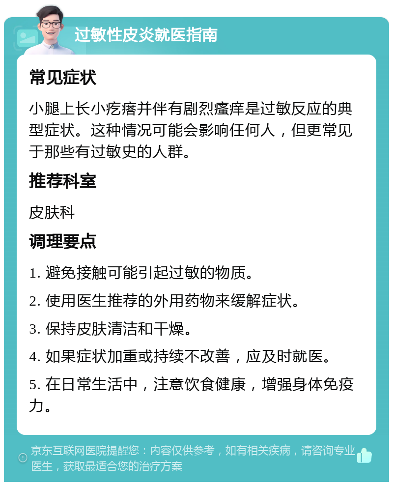 过敏性皮炎就医指南 常见症状 小腿上长小疙瘩并伴有剧烈瘙痒是过敏反应的典型症状。这种情况可能会影响任何人，但更常见于那些有过敏史的人群。 推荐科室 皮肤科 调理要点 1. 避免接触可能引起过敏的物质。 2. 使用医生推荐的外用药物来缓解症状。 3. 保持皮肤清洁和干燥。 4. 如果症状加重或持续不改善，应及时就医。 5. 在日常生活中，注意饮食健康，增强身体免疫力。