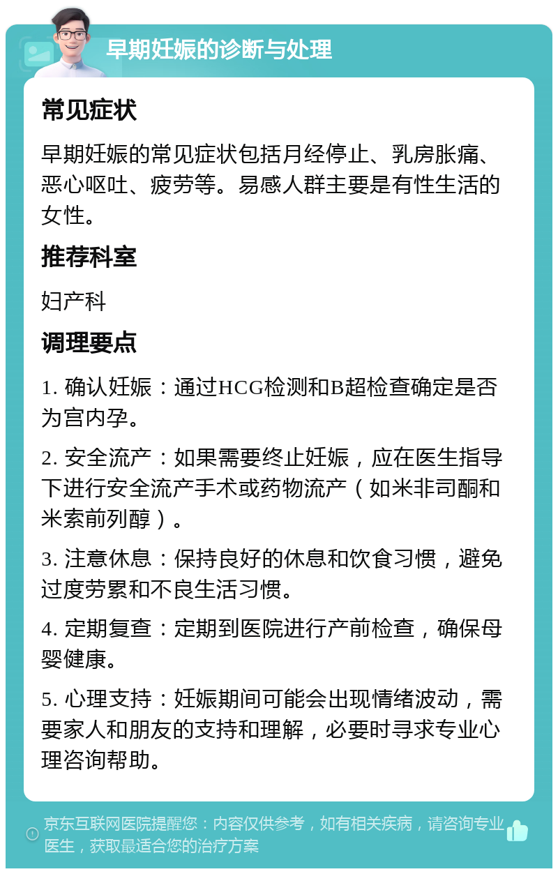 早期妊娠的诊断与处理 常见症状 早期妊娠的常见症状包括月经停止、乳房胀痛、恶心呕吐、疲劳等。易感人群主要是有性生活的女性。 推荐科室 妇产科 调理要点 1. 确认妊娠：通过HCG检测和B超检查确定是否为宫内孕。 2. 安全流产：如果需要终止妊娠，应在医生指导下进行安全流产手术或药物流产（如米非司酮和米索前列醇）。 3. 注意休息：保持良好的休息和饮食习惯，避免过度劳累和不良生活习惯。 4. 定期复查：定期到医院进行产前检查，确保母婴健康。 5. 心理支持：妊娠期间可能会出现情绪波动，需要家人和朋友的支持和理解，必要时寻求专业心理咨询帮助。