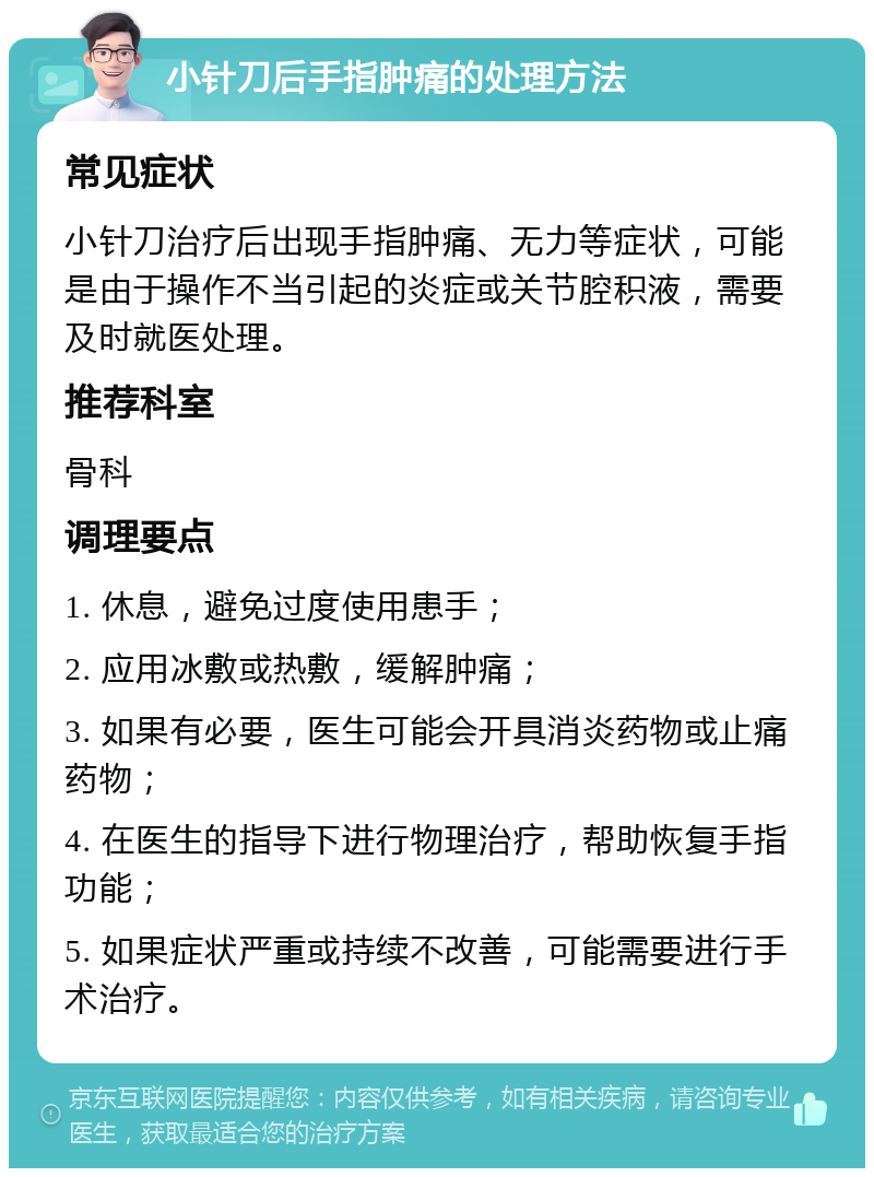 小针刀后手指肿痛的处理方法 常见症状 小针刀治疗后出现手指肿痛、无力等症状，可能是由于操作不当引起的炎症或关节腔积液，需要及时就医处理。 推荐科室 骨科 调理要点 1. 休息，避免过度使用患手； 2. 应用冰敷或热敷，缓解肿痛； 3. 如果有必要，医生可能会开具消炎药物或止痛药物； 4. 在医生的指导下进行物理治疗，帮助恢复手指功能； 5. 如果症状严重或持续不改善，可能需要进行手术治疗。