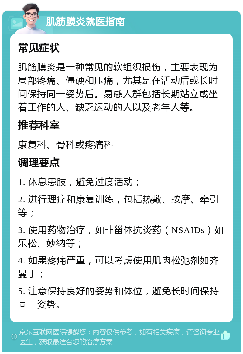 肌筋膜炎就医指南 常见症状 肌筋膜炎是一种常见的软组织损伤，主要表现为局部疼痛、僵硬和压痛，尤其是在活动后或长时间保持同一姿势后。易感人群包括长期站立或坐着工作的人、缺乏运动的人以及老年人等。 推荐科室 康复科、骨科或疼痛科 调理要点 1. 休息患肢，避免过度活动； 2. 进行理疗和康复训练，包括热敷、按摩、牵引等； 3. 使用药物治疗，如非甾体抗炎药（NSAIDs）如乐松、妙纳等； 4. 如果疼痛严重，可以考虑使用肌肉松弛剂如齐曼丁； 5. 注意保持良好的姿势和体位，避免长时间保持同一姿势。