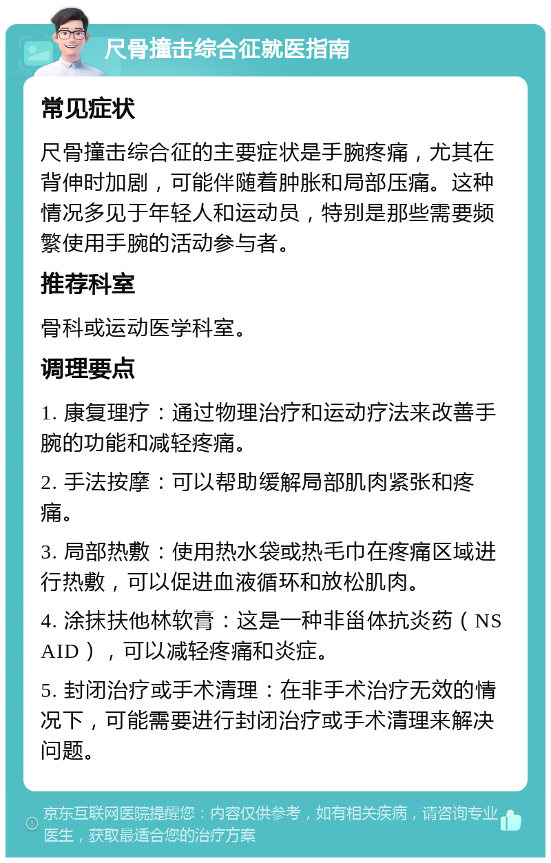 尺骨撞击综合征就医指南 常见症状 尺骨撞击综合征的主要症状是手腕疼痛，尤其在背伸时加剧，可能伴随着肿胀和局部压痛。这种情况多见于年轻人和运动员，特别是那些需要频繁使用手腕的活动参与者。 推荐科室 骨科或运动医学科室。 调理要点 1. 康复理疗：通过物理治疗和运动疗法来改善手腕的功能和减轻疼痛。 2. 手法按摩：可以帮助缓解局部肌肉紧张和疼痛。 3. 局部热敷：使用热水袋或热毛巾在疼痛区域进行热敷，可以促进血液循环和放松肌肉。 4. 涂抹扶他林软膏：这是一种非甾体抗炎药（NSAID），可以减轻疼痛和炎症。 5. 封闭治疗或手术清理：在非手术治疗无效的情况下，可能需要进行封闭治疗或手术清理来解决问题。