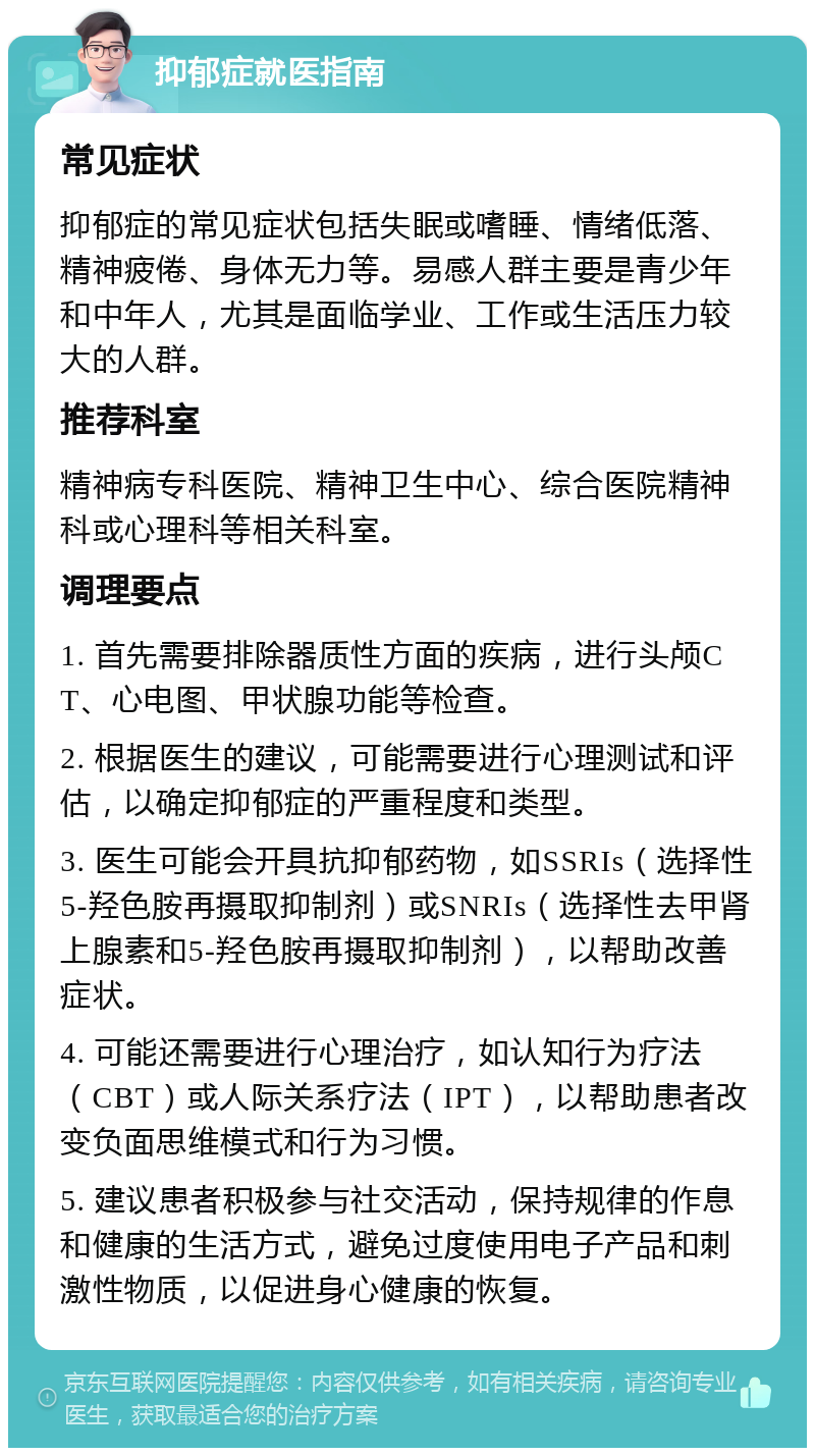 抑郁症就医指南 常见症状 抑郁症的常见症状包括失眠或嗜睡、情绪低落、精神疲倦、身体无力等。易感人群主要是青少年和中年人，尤其是面临学业、工作或生活压力较大的人群。 推荐科室 精神病专科医院、精神卫生中心、综合医院精神科或心理科等相关科室。 调理要点 1. 首先需要排除器质性方面的疾病，进行头颅CT、心电图、甲状腺功能等检查。 2. 根据医生的建议，可能需要进行心理测试和评估，以确定抑郁症的严重程度和类型。 3. 医生可能会开具抗抑郁药物，如SSRIs（选择性5-羟色胺再摄取抑制剂）或SNRIs（选择性去甲肾上腺素和5-羟色胺再摄取抑制剂），以帮助改善症状。 4. 可能还需要进行心理治疗，如认知行为疗法（CBT）或人际关系疗法（IPT），以帮助患者改变负面思维模式和行为习惯。 5. 建议患者积极参与社交活动，保持规律的作息和健康的生活方式，避免过度使用电子产品和刺激性物质，以促进身心健康的恢复。