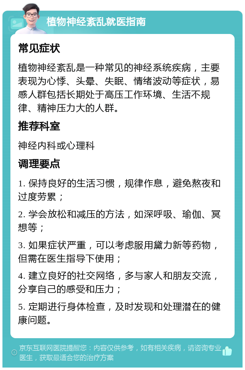 植物神经紊乱就医指南 常见症状 植物神经紊乱是一种常见的神经系统疾病，主要表现为心悸、头晕、失眠、情绪波动等症状，易感人群包括长期处于高压工作环境、生活不规律、精神压力大的人群。 推荐科室 神经内科或心理科 调理要点 1. 保持良好的生活习惯，规律作息，避免熬夜和过度劳累； 2. 学会放松和减压的方法，如深呼吸、瑜伽、冥想等； 3. 如果症状严重，可以考虑服用黛力新等药物，但需在医生指导下使用； 4. 建立良好的社交网络，多与家人和朋友交流，分享自己的感受和压力； 5. 定期进行身体检查，及时发现和处理潜在的健康问题。