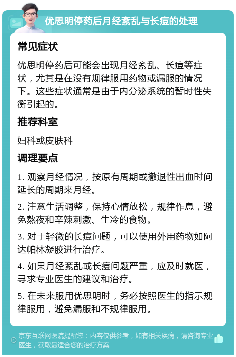 优思明停药后月经紊乱与长痘的处理 常见症状 优思明停药后可能会出现月经紊乱、长痘等症状，尤其是在没有规律服用药物或漏服的情况下。这些症状通常是由于内分泌系统的暂时性失衡引起的。 推荐科室 妇科或皮肤科 调理要点 1. 观察月经情况，按原有周期或撤退性出血时间延长的周期来月经。 2. 注意生活调整，保持心情放松，规律作息，避免熬夜和辛辣刺激、生冷的食物。 3. 对于轻微的长痘问题，可以使用外用药物如阿达帕林凝胶进行治疗。 4. 如果月经紊乱或长痘问题严重，应及时就医，寻求专业医生的建议和治疗。 5. 在未来服用优思明时，务必按照医生的指示规律服用，避免漏服和不规律服用。