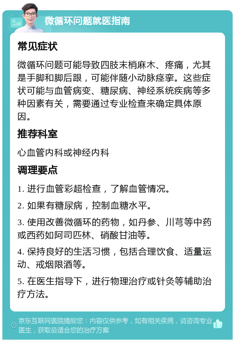 微循环问题就医指南 常见症状 微循环问题可能导致四肢末梢麻木、疼痛，尤其是手脚和脚后跟，可能伴随小动脉痉挛。这些症状可能与血管病变、糖尿病、神经系统疾病等多种因素有关，需要通过专业检查来确定具体原因。 推荐科室 心血管内科或神经内科 调理要点 1. 进行血管彩超检查，了解血管情况。 2. 如果有糖尿病，控制血糖水平。 3. 使用改善微循环的药物，如丹参、川芎等中药或西药如阿司匹林、硝酸甘油等。 4. 保持良好的生活习惯，包括合理饮食、适量运动、戒烟限酒等。 5. 在医生指导下，进行物理治疗或针灸等辅助治疗方法。