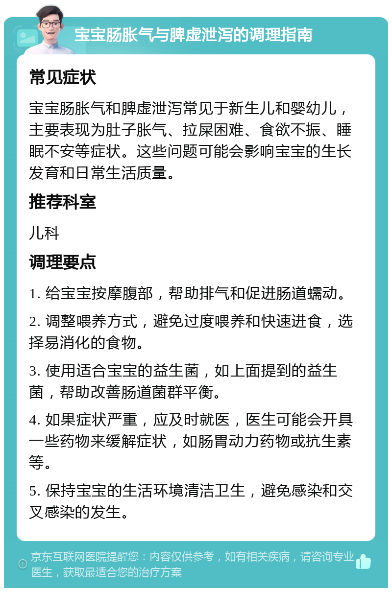 宝宝肠胀气与脾虚泄泻的调理指南 常见症状 宝宝肠胀气和脾虚泄泻常见于新生儿和婴幼儿，主要表现为肚子胀气、拉屎困难、食欲不振、睡眠不安等症状。这些问题可能会影响宝宝的生长发育和日常生活质量。 推荐科室 儿科 调理要点 1. 给宝宝按摩腹部，帮助排气和促进肠道蠕动。 2. 调整喂养方式，避免过度喂养和快速进食，选择易消化的食物。 3. 使用适合宝宝的益生菌，如上面提到的益生菌，帮助改善肠道菌群平衡。 4. 如果症状严重，应及时就医，医生可能会开具一些药物来缓解症状，如肠胃动力药物或抗生素等。 5. 保持宝宝的生活环境清洁卫生，避免感染和交叉感染的发生。