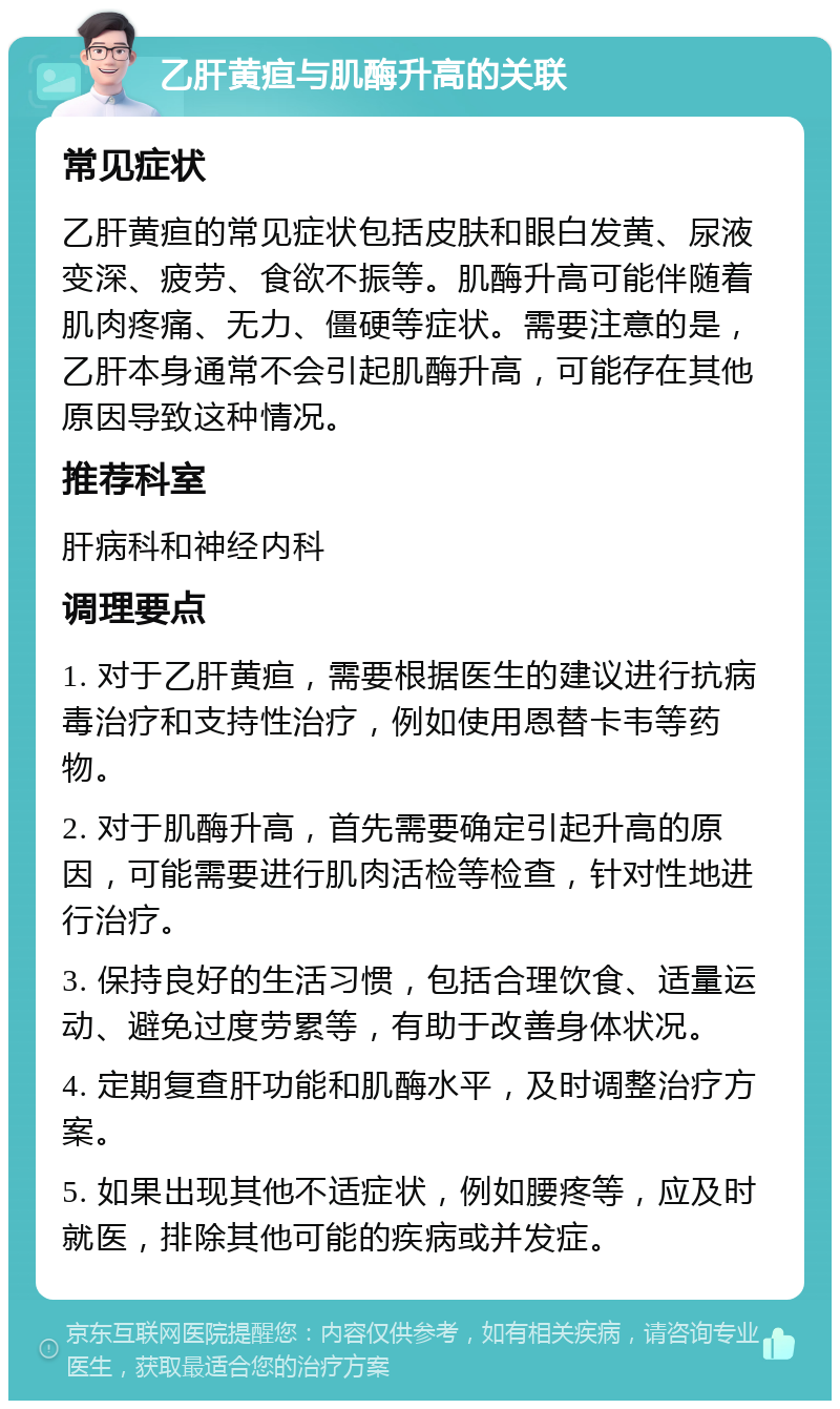 乙肝黄疸与肌酶升高的关联 常见症状 乙肝黄疸的常见症状包括皮肤和眼白发黄、尿液变深、疲劳、食欲不振等。肌酶升高可能伴随着肌肉疼痛、无力、僵硬等症状。需要注意的是，乙肝本身通常不会引起肌酶升高，可能存在其他原因导致这种情况。 推荐科室 肝病科和神经内科 调理要点 1. 对于乙肝黄疸，需要根据医生的建议进行抗病毒治疗和支持性治疗，例如使用恩替卡韦等药物。 2. 对于肌酶升高，首先需要确定引起升高的原因，可能需要进行肌肉活检等检查，针对性地进行治疗。 3. 保持良好的生活习惯，包括合理饮食、适量运动、避免过度劳累等，有助于改善身体状况。 4. 定期复查肝功能和肌酶水平，及时调整治疗方案。 5. 如果出现其他不适症状，例如腰疼等，应及时就医，排除其他可能的疾病或并发症。