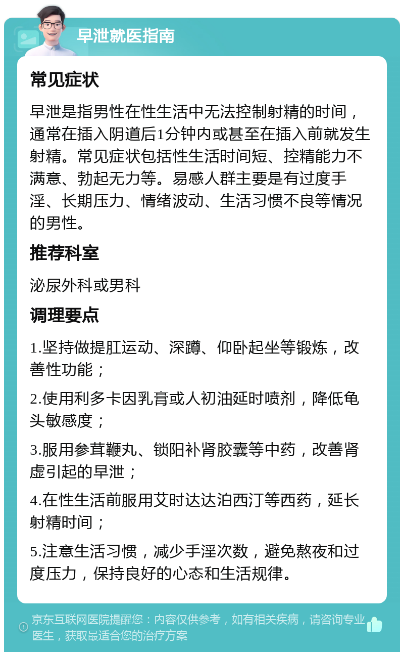 早泄就医指南 常见症状 早泄是指男性在性生活中无法控制射精的时间，通常在插入阴道后1分钟内或甚至在插入前就发生射精。常见症状包括性生活时间短、控精能力不满意、勃起无力等。易感人群主要是有过度手淫、长期压力、情绪波动、生活习惯不良等情况的男性。 推荐科室 泌尿外科或男科 调理要点 1.坚持做提肛运动、深蹲、仰卧起坐等锻炼，改善性功能； 2.使用利多卡因乳膏或人初油延时喷剂，降低龟头敏感度； 3.服用参茸鞭丸、锁阳补肾胶囊等中药，改善肾虚引起的早泄； 4.在性生活前服用艾时达达泊西汀等西药，延长射精时间； 5.注意生活习惯，减少手淫次数，避免熬夜和过度压力，保持良好的心态和生活规律。