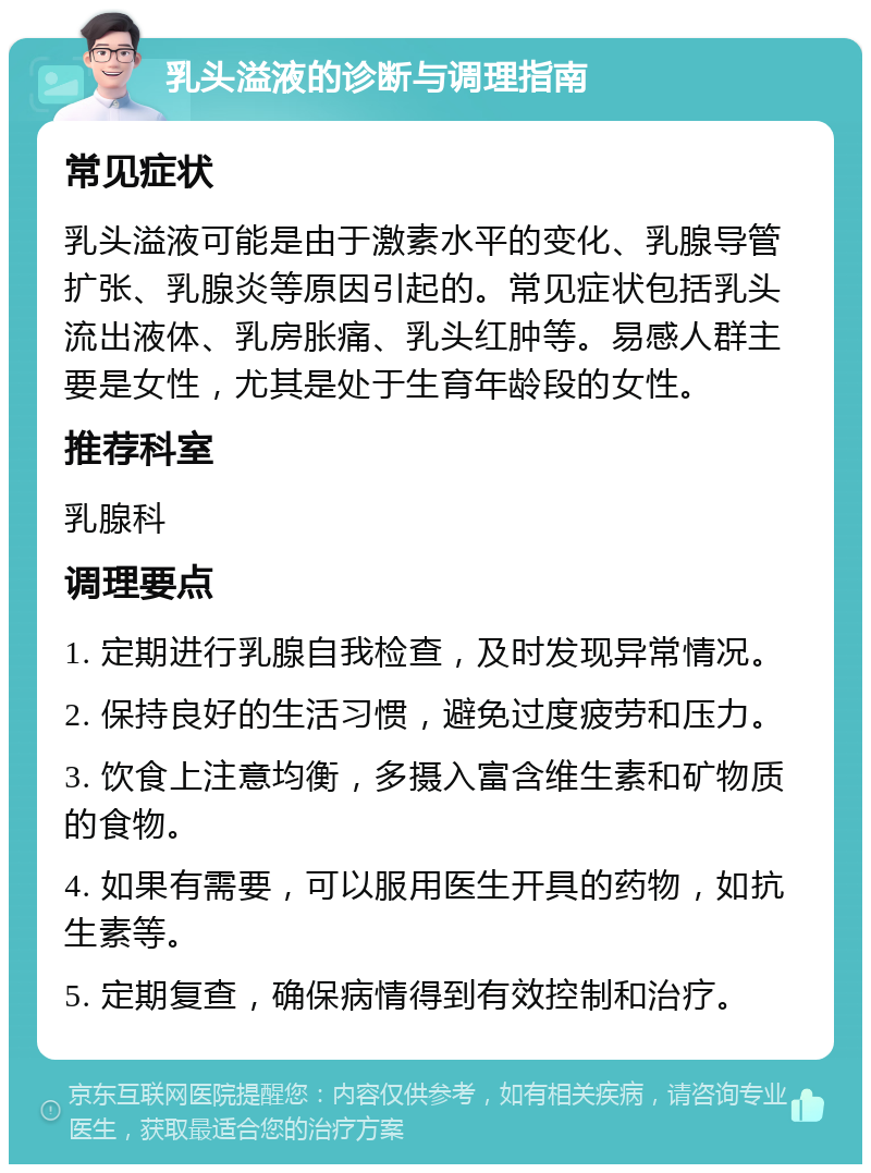 乳头溢液的诊断与调理指南 常见症状 乳头溢液可能是由于激素水平的变化、乳腺导管扩张、乳腺炎等原因引起的。常见症状包括乳头流出液体、乳房胀痛、乳头红肿等。易感人群主要是女性，尤其是处于生育年龄段的女性。 推荐科室 乳腺科 调理要点 1. 定期进行乳腺自我检查，及时发现异常情况。 2. 保持良好的生活习惯，避免过度疲劳和压力。 3. 饮食上注意均衡，多摄入富含维生素和矿物质的食物。 4. 如果有需要，可以服用医生开具的药物，如抗生素等。 5. 定期复查，确保病情得到有效控制和治疗。