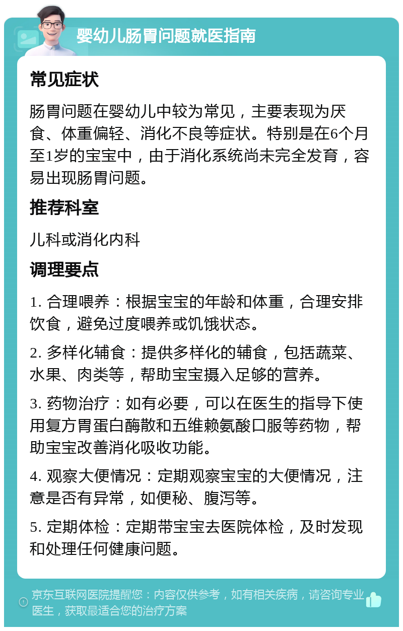 婴幼儿肠胃问题就医指南 常见症状 肠胃问题在婴幼儿中较为常见，主要表现为厌食、体重偏轻、消化不良等症状。特别是在6个月至1岁的宝宝中，由于消化系统尚未完全发育，容易出现肠胃问题。 推荐科室 儿科或消化内科 调理要点 1. 合理喂养：根据宝宝的年龄和体重，合理安排饮食，避免过度喂养或饥饿状态。 2. 多样化辅食：提供多样化的辅食，包括蔬菜、水果、肉类等，帮助宝宝摄入足够的营养。 3. 药物治疗：如有必要，可以在医生的指导下使用复方胃蛋白酶散和五维赖氨酸口服等药物，帮助宝宝改善消化吸收功能。 4. 观察大便情况：定期观察宝宝的大便情况，注意是否有异常，如便秘、腹泻等。 5. 定期体检：定期带宝宝去医院体检，及时发现和处理任何健康问题。