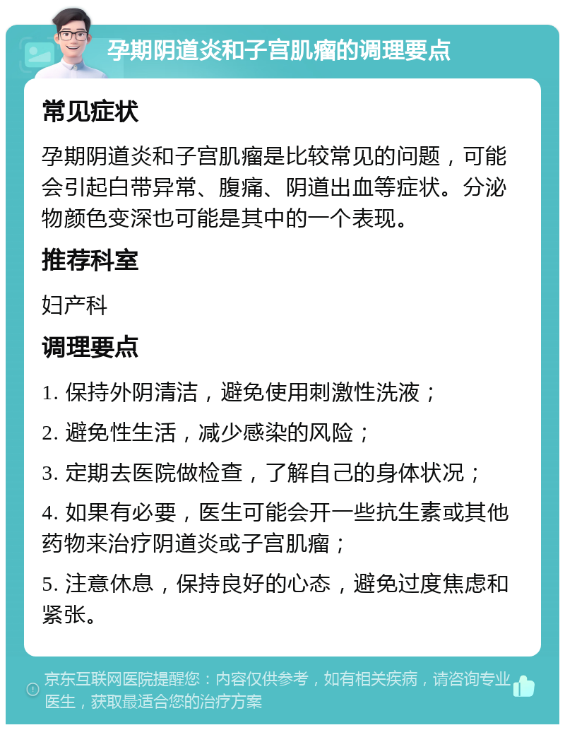 孕期阴道炎和子宫肌瘤的调理要点 常见症状 孕期阴道炎和子宫肌瘤是比较常见的问题，可能会引起白带异常、腹痛、阴道出血等症状。分泌物颜色变深也可能是其中的一个表现。 推荐科室 妇产科 调理要点 1. 保持外阴清洁，避免使用刺激性洗液； 2. 避免性生活，减少感染的风险； 3. 定期去医院做检查，了解自己的身体状况； 4. 如果有必要，医生可能会开一些抗生素或其他药物来治疗阴道炎或子宫肌瘤； 5. 注意休息，保持良好的心态，避免过度焦虑和紧张。