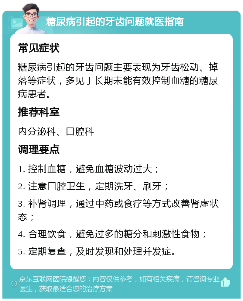 糖尿病引起的牙齿问题就医指南 常见症状 糖尿病引起的牙齿问题主要表现为牙齿松动、掉落等症状，多见于长期未能有效控制血糖的糖尿病患者。 推荐科室 内分泌科、口腔科 调理要点 1. 控制血糖，避免血糖波动过大； 2. 注意口腔卫生，定期洗牙、刷牙； 3. 补肾调理，通过中药或食疗等方式改善肾虚状态； 4. 合理饮食，避免过多的糖分和刺激性食物； 5. 定期复查，及时发现和处理并发症。