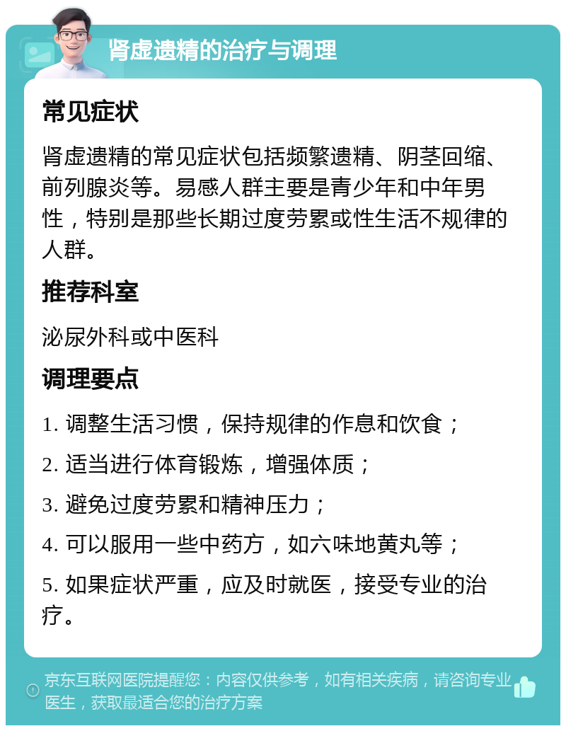 肾虚遗精的治疗与调理 常见症状 肾虚遗精的常见症状包括频繁遗精、阴茎回缩、前列腺炎等。易感人群主要是青少年和中年男性，特别是那些长期过度劳累或性生活不规律的人群。 推荐科室 泌尿外科或中医科 调理要点 1. 调整生活习惯，保持规律的作息和饮食； 2. 适当进行体育锻炼，增强体质； 3. 避免过度劳累和精神压力； 4. 可以服用一些中药方，如六味地黄丸等； 5. 如果症状严重，应及时就医，接受专业的治疗。