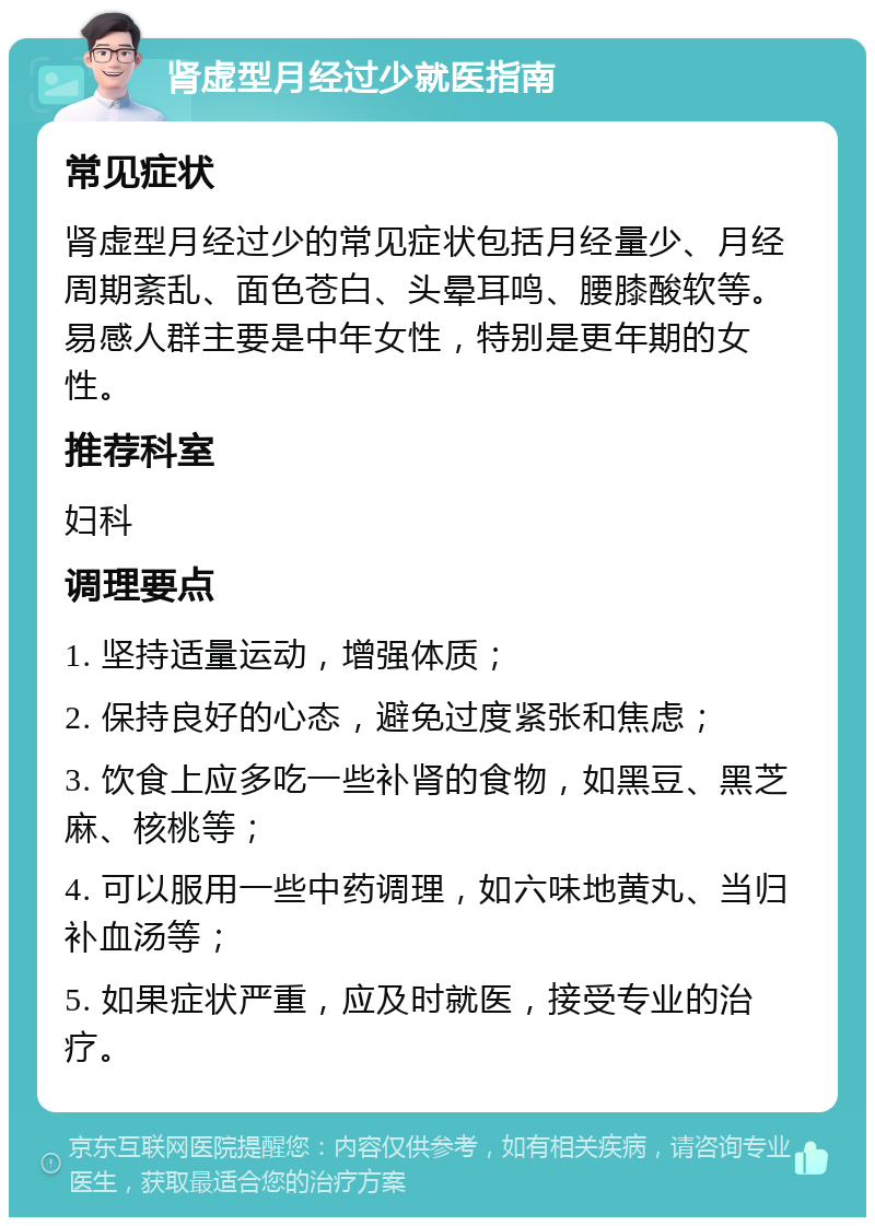 肾虚型月经过少就医指南 常见症状 肾虚型月经过少的常见症状包括月经量少、月经周期紊乱、面色苍白、头晕耳鸣、腰膝酸软等。易感人群主要是中年女性，特别是更年期的女性。 推荐科室 妇科 调理要点 1. 坚持适量运动，增强体质； 2. 保持良好的心态，避免过度紧张和焦虑； 3. 饮食上应多吃一些补肾的食物，如黑豆、黑芝麻、核桃等； 4. 可以服用一些中药调理，如六味地黄丸、当归补血汤等； 5. 如果症状严重，应及时就医，接受专业的治疗。