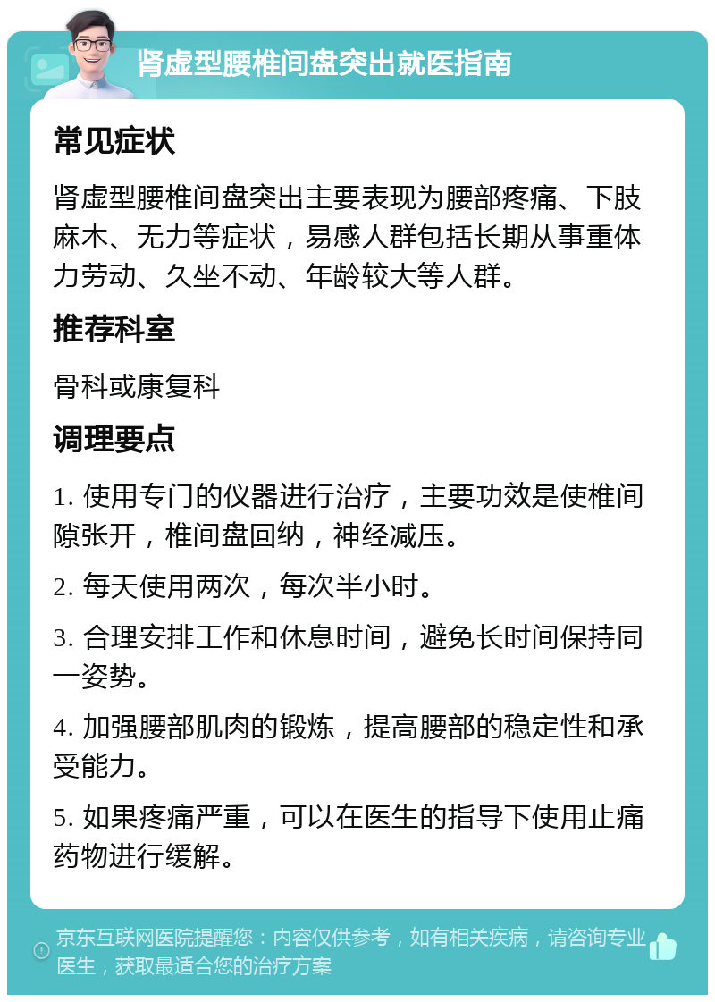 肾虚型腰椎间盘突出就医指南 常见症状 肾虚型腰椎间盘突出主要表现为腰部疼痛、下肢麻木、无力等症状，易感人群包括长期从事重体力劳动、久坐不动、年龄较大等人群。 推荐科室 骨科或康复科 调理要点 1. 使用专门的仪器进行治疗，主要功效是使椎间隙张开，椎间盘回纳，神经减压。 2. 每天使用两次，每次半小时。 3. 合理安排工作和休息时间，避免长时间保持同一姿势。 4. 加强腰部肌肉的锻炼，提高腰部的稳定性和承受能力。 5. 如果疼痛严重，可以在医生的指导下使用止痛药物进行缓解。